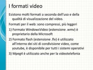 I formati video  Esistono molti formati a seconda dell'uso e della qualità di visualizzazione del video. Formati per il web: sono compressi, più leggeri  1) Formato WindowsVideo (estensione .wmv) è proprietario della Microsoft 2) Formato flash (estensione .flv) è utilizzato all'interno dei siti di condivisione video, come youtube, è disponibile per tutti i sistemi operativi 3) Mpeg4 è utilizzato anche per la videotelefonia 