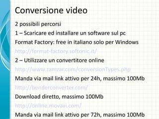 Conversione video  2 possibili percorsi 1 – Scaricare ed installare un software sul pc Format Factory: free in italiano solo per Windows http://format-factory.softonic.it/ 2 – Utilizzare un convertitore online  http://www.zamzar.com/conversionTypes.php Manda via mail link attivo per 24h, massimo 100Mb http://benderconverter.com/ Download diretto, massimo 100Mb http://online.movavi.com/ Manda via mail link attivo per 72h, massimo 100Mb 