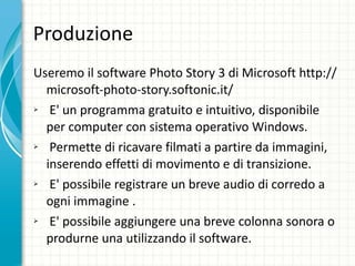 Produzione Useremo il software Photo Story 3 di Microsoft http://microsoft-photo-story.softonic.it/ E' un programma gratuito e intuitivo, disponibile per computer con sistema operativo Windows. Permette di ricavare filmati a partire da immagini, inserendo effetti di movimento e di transizione. E' possibile registrare un breve audio di corredo a ogni immagine .  E' possibile aggiungere una breve colonna sonora o produrne una utilizzando il software. 