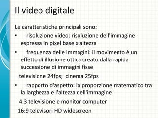 Il video digitale Le caratteristiche principali sono: risoluzione video: risoluzione dell'immagine espressa in pixel base x altezza frequenza delle immagini: il movimento è un effetto di illusione ottica creato dalla rapida successione di immagini fisse televisione 24fps;  cinema 25fps rapporto d'aspetto: la proporzione matematico tra la larghezza e l'altezza dell'immagine  4:3 televisione e monitor computer  16:9 televisori HD widescreen 