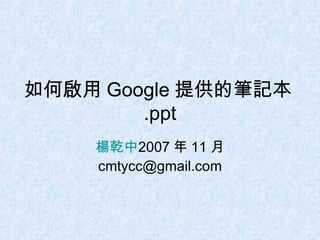 如何啟用 Google 提供的筆記本 .ppt 楊乾中 2007 年 11 月  [email_address] 