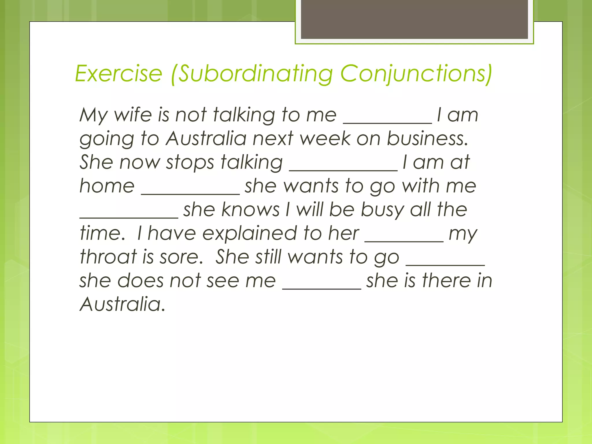 Exercise (Subordinating Conjunctions)
My wife is not talking to me _________ I am
going to Australia next week on business.
She now stops talking ___________ I am at
home __________ she wants to go with me
__________ she knows I will be busy all the
time. I have explained to her ________ my
throat is sore. She still wants to go ________
she does not see me ________ she is there in
Australia.

 