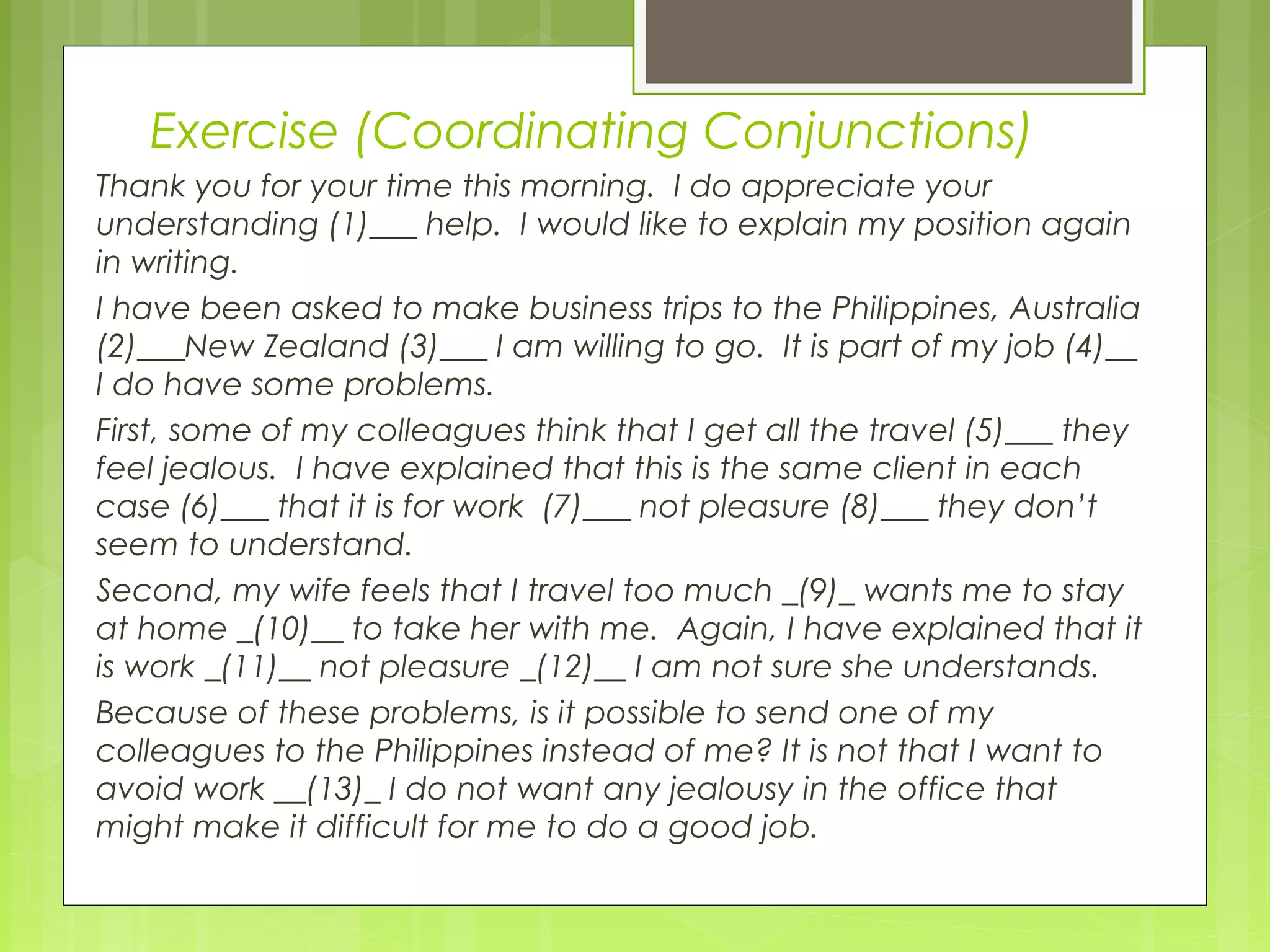 Exercise (Coordinating Conjunctions)
Thank you for your time this morning. I do appreciate your
understanding (1)___ help. I would like to explain my position again
in writing.
I have been asked to make business trips to the Philippines, Australia
(2)___New Zealand (3)___ I am willing to go. It is part of my job (4)__
I do have some problems.
First, some of my colleagues think that I get all the travel (5)___ they
feel jealous. I have explained that this is the same client in each
case (6)___ that it is for work (7)___ not pleasure (8)___ they don’t
seem to understand.
Second, my wife feels that I travel too much _(9)_ wants me to stay
at home _(10)__ to take her with me. Again, I have explained that it
is work _(11)__ not pleasure _(12)__ I am not sure she understands.
Because of these problems, is it possible to send one of my
colleagues to the Philippines instead of me? It is not that I want to
avoid work __(13)_ I do not want any jealousy in the office that
might make it difficult for me to do a good job.

 
