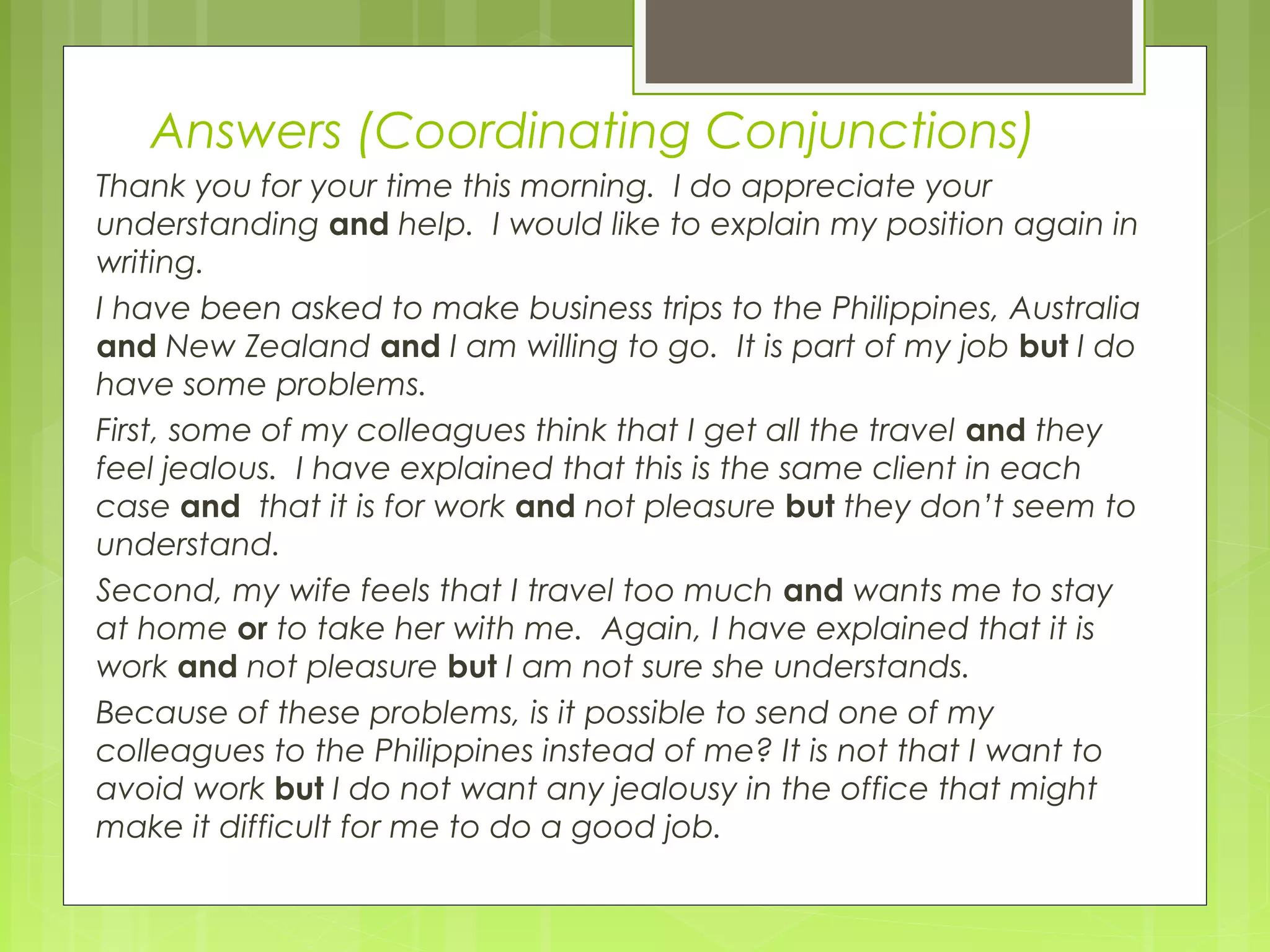 Answers (Coordinating Conjunctions)
Thank you for your time this morning. I do appreciate your
understanding and help. I would like to explain my position again in
writing.
I have been asked to make business trips to the Philippines, Australia
and New Zealand and I am willing to go. It is part of my job but I do
have some problems.
First, some of my colleagues think that I get all the travel and they
feel jealous. I have explained that this is the same client in each
case and that it is for work and not pleasure but they don’t seem to
understand.
Second, my wife feels that I travel too much and wants me to stay
at home or to take her with me. Again, I have explained that it is
work and not pleasure but I am not sure she understands.
Because of these problems, is it possible to send one of my
colleagues to the Philippines instead of me? It is not that I want to
avoid work but I do not want any jealousy in the office that might
make it difficult for me to do a good job.

 