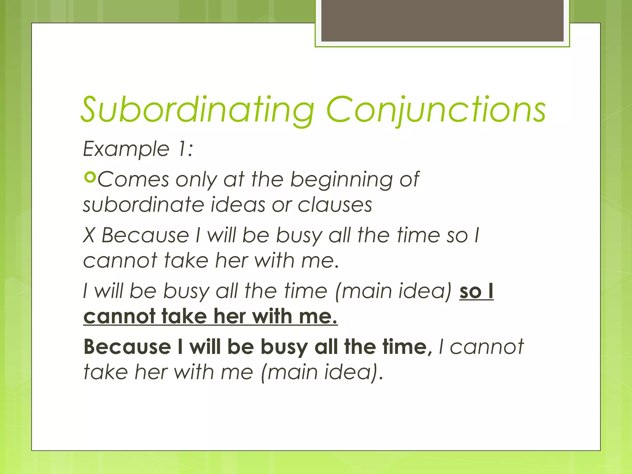 Subordinating Conjunctions
Example 1:
Comes only at the beginning of
subordinate ideas or clauses
X Because I will be busy all the time so I
cannot take her with me.
I will be busy all the time (main idea) so I
cannot take her with me.
Because I will be busy all the time, I cannot
take her with me (main idea).

 