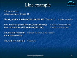 Line example //  draw two lines: using namespace Graph_lib; Simple_window win(Point(100,100),600,400,"Canvas");  //  make a   window Line horizontal(Point(100,100),Point(200,100));  //  make a horizontal line Line vertical(Point(150,50),Point(150,150)); //  make a vertical line win.attach(horizontal); //  attach the lines to the window win.attach(vertical); win.wait_for_button(); //  Display! Stroustrup/Programming 