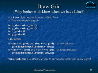 Draw Grid (Why bother with  Lines  when we have  Line ?) //  A  Lines  object may hold many related lines //  Here we construct a grid: int x_size = win.x_max(); int y_size = win.y_max();  int x_grid = 80; int y_grid = 40; Lines grid; for (int x=x_grid; x<x_size; x+=x_grid) //  veritcal lines grid.add(Point(x,0),Point(x,y_size)); for (int y = y_grid; y<y_size; y+=y_grid) //  horizontal lines grid.add(Point(0,y),Point(x_size,y)); win.attach(grid);  //  attach our grid to our window (note grid is one object Stroustrup/Programming 
