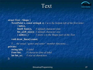Text struct Text : Shape { Text(Point x, const string& s)  //  x  is the bottom left of the first letter : lab(s), fnt(fl_font()), //  default character font fnt_sz(fl_size()) //  default character size { add(x); } //  store x in the Shape part of the Text void draw_lines() const; //  … the usual “getter and setter” member functions … private: string lab; //  label Font fnt; //  character font of label int fnt_sz; //  size of characters }; Stroustrup/Programming 