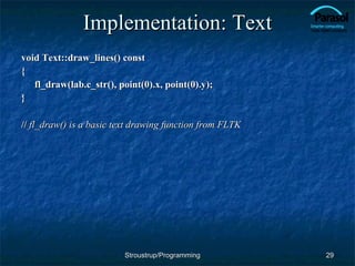 Implementation: Text void Text::draw_lines() const { fl_draw(lab.c_str(), point(0).x, point(0).y); } //  fl_draw() is a basic text drawing function from FLTK Stroustrup/Programming 