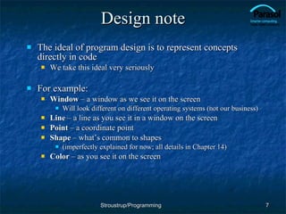 Design note The ideal of program design is to represent concepts directly in code We take this ideal very seriously For example: Window  – a window as we see it on the screen Will look different on different operating systems (not our business) Line  – a line as you see it in a window on the screen Point  – a coordinate point Shape  – what’s common to shapes (imperfectly explained for now; all details in Chapter 14) Color  – as you see it on the screen Stroustrup/Programming 