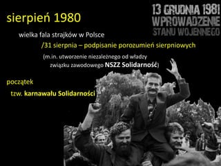 sierpieo 1980
   wielka fala strajków w Polsce
           /31 sierpnia – podpisanie porozumieo sierpniowych
           (m.in. utworzenie niezależnego od władzy
             związku zawodowego NSZZ Solidarność)

początek
 tzw. karnawału Solidarności
 