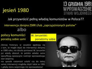jesieo 1980
       Jak przywrócid pełną władzę komunistów w Polsce??
   interwencja zbrojna ZSRR i/lub „zaprzyjaźnionych paostw”
                albo
polscy komuniści               W. Jaruzelski:
poradzą sobie sami                poradzimy sobie
/dzisiaj historycy w zasadzie zgadzają się
z tym, że mogło dojśd do interwencji zbrojnej
w 1980 roku; nie doszło ponieważ W. Jaruzelski
już wtedy obiecał, że polskie władze same
spacyfikują opozycyjne nastroje wprowadzając
stan wojenny;
nie sposób natomiast ustalid czy do takiej
samej interwencji mogłoby dojśd także w 1981
r. gdyby stanu wojennego nie wprowadzono/
 