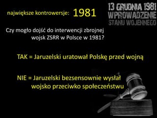 największe kontrowersje:   1981
Czy mogło dojśd do interwencji zbrojnej
         wojsk ZSRR w Polsce w 1981?


    TAK = Jaruzelski uratował Polskę przed wojną


    NIE = Jaruzelski bezsensownie wysłał
         wojsko przeciwko społeczeostwu
 