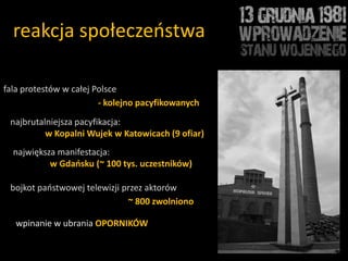 reakcja społeczeostwa

fala protestów w całej Polsce
                        - kolejno pacyfikowanych
 najbrutalniejsza pacyfikacja:
          w Kopalni Wujek w Katowicach (9 ofiar)
  największa manifestacja:
           w Gdańsku (~ 100 tys. uczestników)

 bojkot paostwowej telewizji przez aktorów
                              ~ 800 zwolniono

   wpinanie w ubrania OPORNIKÓW
 