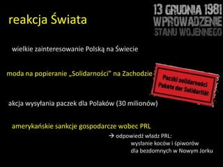 reakcja Świata

 wielkie zainteresowanie Polską na Świecie


moda na popieranie „Solidarności” na Zachodzie



akcja wysyłania paczek dla Polaków (30 milionów)


 amerykaoskie sankcje gospodarcze wobec PRL
                                 odpowiedź władz PRL:
                                      wysłanie koców i śpiworów
                                      dla bezdomnych w Nowym Jorku
 