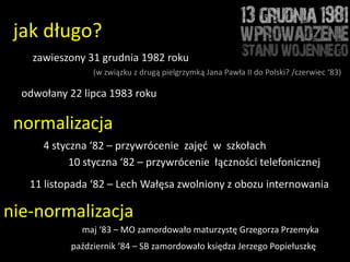 jak długo?
    zawieszony 31 grudnia 1982 roku
                (w związku z drugą pielgrzymką Jana Pawła II do Polski? /czerwiec ‘83)

  odwołany 22 lipca 1983 roku

 normalizacja
      4 styczna ‘82 – przywrócenie zajęd w szkołach
            10 styczna ‘82 – przywrócenie łączności telefonicznej
   11 listopada ‘82 – Lech Wałęsa zwolniony z obozu internowania

nie-normalizacja
              maj ‘83 – MO zamordowało maturzystę Grzegorza Przemyka
           październik ‘84 – SB zamordowało księdza Jerzego Popiełuszkę
 