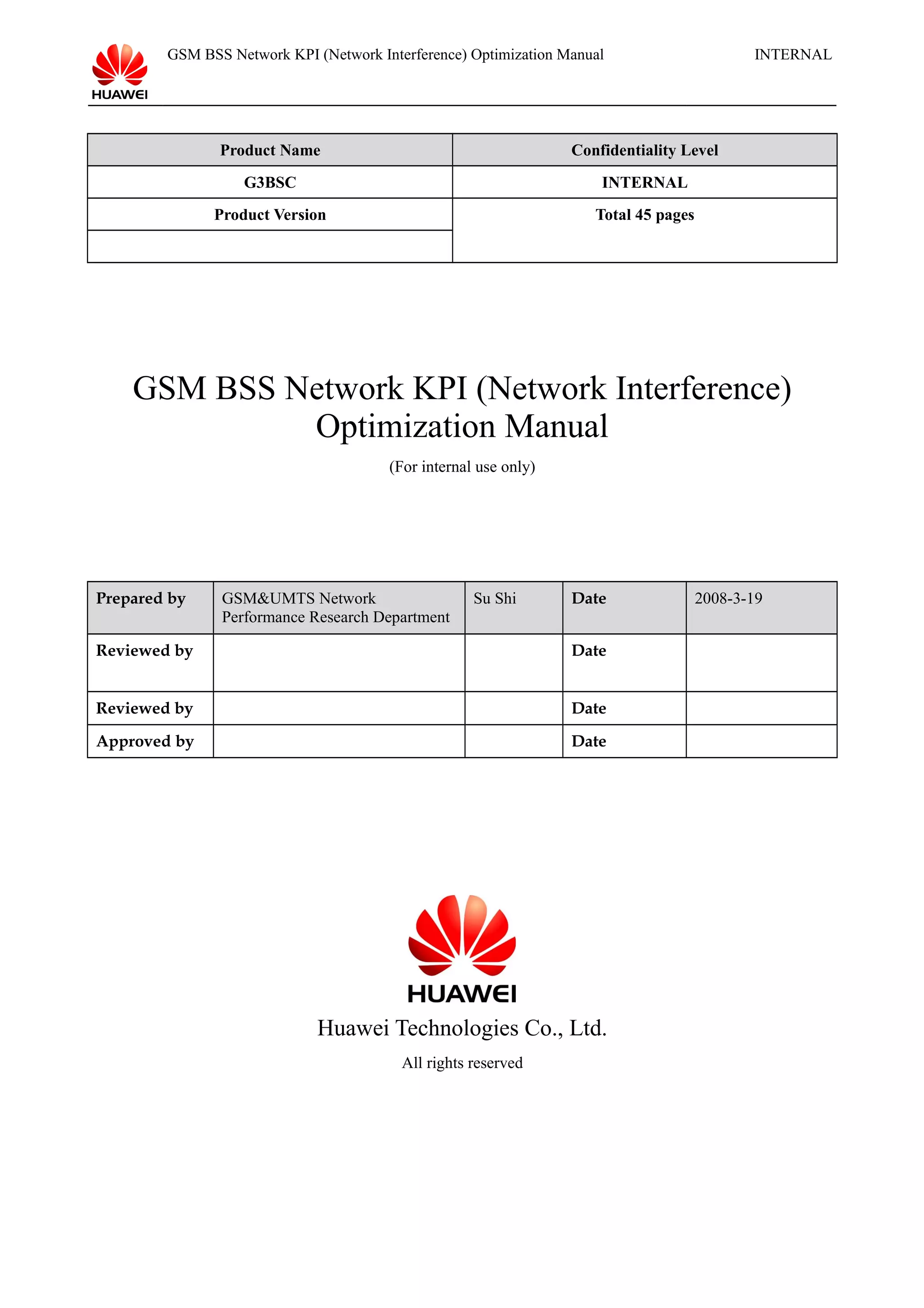 GSM BSS Network KPI (Network Interference) Optimization Manual INTERNAL
Product Name Confidentiality Level
G3BSC INTERNAL
Product Version Total 45 pages
GSM BSS Network KPI (Network Interference)
Optimization Manual
(For internal use only)
Prepared by GSM&UMTS Network
Performance Research Department
Su Shi Date 2008-3-19
Reviewed by Date
Reviewed by Date
Approved by Date
Huawei Technologies Co., Ltd.
All rights reserved
 