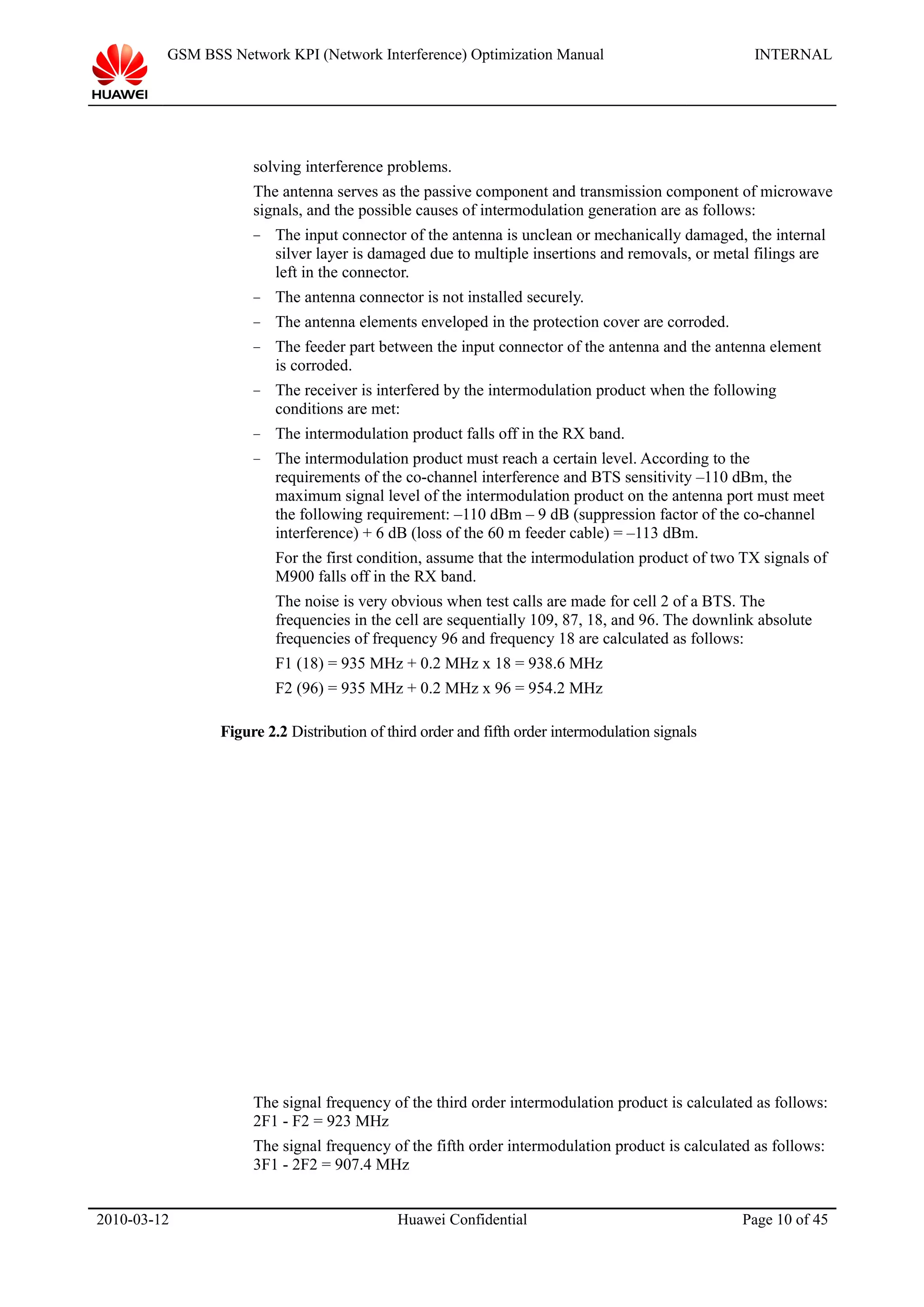 GSM BSS Network KPI (Network Interference) Optimization Manual INTERNAL
solving interference problems.
The antenna serves as the passive component and transmission component of microwave
signals, and the possible causes of intermodulation generation are as follows:
− The input connector of the antenna is unclean or mechanically damaged, the internal
silver layer is damaged due to multiple insertions and removals, or metal filings are
left in the connector.
− The antenna connector is not installed securely.
− The antenna elements enveloped in the protection cover are corroded.
− The feeder part between the input connector of the antenna and the antenna element
is corroded.
− The receiver is interfered by the intermodulation product when the following
conditions are met:
− The intermodulation product falls off in the RX band.
− The intermodulation product must reach a certain level. According to the
requirements of the co-channel interference and BTS sensitivity –110 dBm, the
maximum signal level of the intermodulation product on the antenna port must meet
the following requirement: –110 dBm – 9 dB (suppression factor of the co-channel
interference) + 6 dB (loss of the 60 m feeder cable) = –113 dBm.
For the first condition, assume that the intermodulation product of two TX signals of
M900 falls off in the RX band.
The noise is very obvious when test calls are made for cell 2 of a BTS. The
frequencies in the cell are sequentially 109, 87, 18, and 96. The downlink absolute
frequencies of frequency 96 and frequency 18 are calculated as follows:
F1 (18) = 935 MHz + 0.2 MHz x 18 = 938.6 MHz
F2 (96) = 935 MHz + 0.2 MHz x 96 = 954.2 MHz
Figure 2.2 Distribution of third order and fifth order intermodulation signals
The signal frequency of the third order intermodulation product is calculated as follows:
2F1 - F2 = 923 MHz
The signal frequency of the fifth order intermodulation product is calculated as follows:
3F1 - 2F2 = 907.4 MHz
2010-03-12 Huawei Confidential Page 10 of 45
 