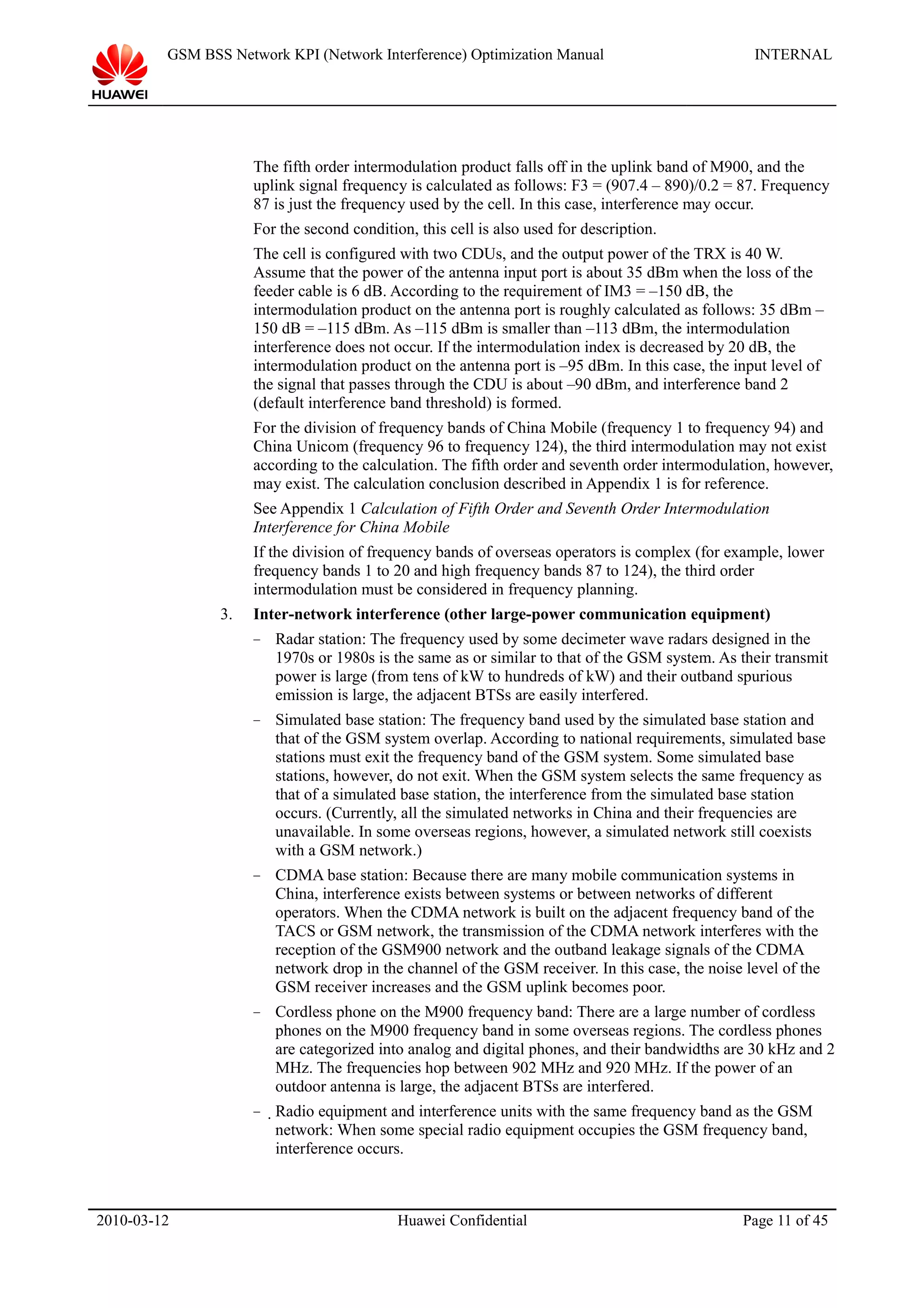 GSM BSS Network KPI (Network Interference) Optimization Manual INTERNAL
The fifth order intermodulation product falls off in the uplink band of M900, and the
uplink signal frequency is calculated as follows: F3 = (907.4 – 890)/0.2 = 87. Frequency
87 is just the frequency used by the cell. In this case, interference may occur.
For the second condition, this cell is also used for description.
The cell is configured with two CDUs, and the output power of the TRX is 40 W.
Assume that the power of the antenna input port is about 35 dBm when the loss of the
feeder cable is 6 dB. According to the requirement of IM3 = –150 dB, the
intermodulation product on the antenna port is roughly calculated as follows: 35 dBm –
150 dB = –115 dBm. As –115 dBm is smaller than –113 dBm, the intermodulation
interference does not occur. If the intermodulation index is decreased by 20 dB, the
intermodulation product on the antenna port is –95 dBm. In this case, the input level of
the signal that passes through the CDU is about –90 dBm, and interference band 2
(default interference band threshold) is formed.
For the division of frequency bands of China Mobile (frequency 1 to frequency 94) and
China Unicom (frequency 96 to frequency 124), the third intermodulation may not exist
according to the calculation. The fifth order and seventh order intermodulation, however,
may exist. The calculation conclusion described in Appendix 1 is for reference.
See Appendix 1 Calculation of Fifth Order and Seventh Order Intermodulation
Interference for China Mobile
If the division of frequency bands of overseas operators is complex (for example, lower
frequency bands 1 to 20 and high frequency bands 87 to 124), the third order
intermodulation must be considered in frequency planning.
3. Inter-network interference (other large-power communication equipment)
− Radar station: The frequency used by some decimeter wave radars designed in the
1970s or 1980s is the same as or similar to that of the GSM system. As their transmit
power is large (from tens of kW to hundreds of kW) and their outband spurious
emission is large, the adjacent BTSs are easily interfered.
− Simulated base station: The frequency band used by the simulated base station and
that of the GSM system overlap. According to national requirements, simulated base
stations must exit the frequency band of the GSM system. Some simulated base
stations, however, do not exit. When the GSM system selects the same frequency as
that of a simulated base station, the interference from the simulated base station
occurs. (Currently, all the simulated networks in China and their frequencies are
unavailable. In some overseas regions, however, a simulated network still coexists
with a GSM network.)
− CDMA base station: Because there are many mobile communication systems in
China, interference exists between systems or between networks of different
operators. When the CDMA network is built on the adjacent frequency band of the
TACS or GSM network, the transmission of the CDMA network interferes with the
reception of the GSM900 network and the outband leakage signals of the CDMA
network drop in the channel of the GSM receiver. In this case, the noise level of the
GSM receiver increases and the GSM uplink becomes poor.
− Cordless phone on the M900 frequency band: There are a large number of cordless
phones on the M900 frequency band in some overseas regions. The cordless phones
are categorized into analog and digital phones, and their bandwidths are 30 kHz and 2
MHz. The frequencies hop between 902 MHz and 920 MHz. If the power of an
outdoor antenna is large, the adjacent BTSs are interfered.
− Radio equipment and interference units with the same frequency band as the GSM
network: When some special radio equipment occupies the GSM frequency band,
interference occurs.
2010-03-12 Huawei Confidential Page 11 of 45
 