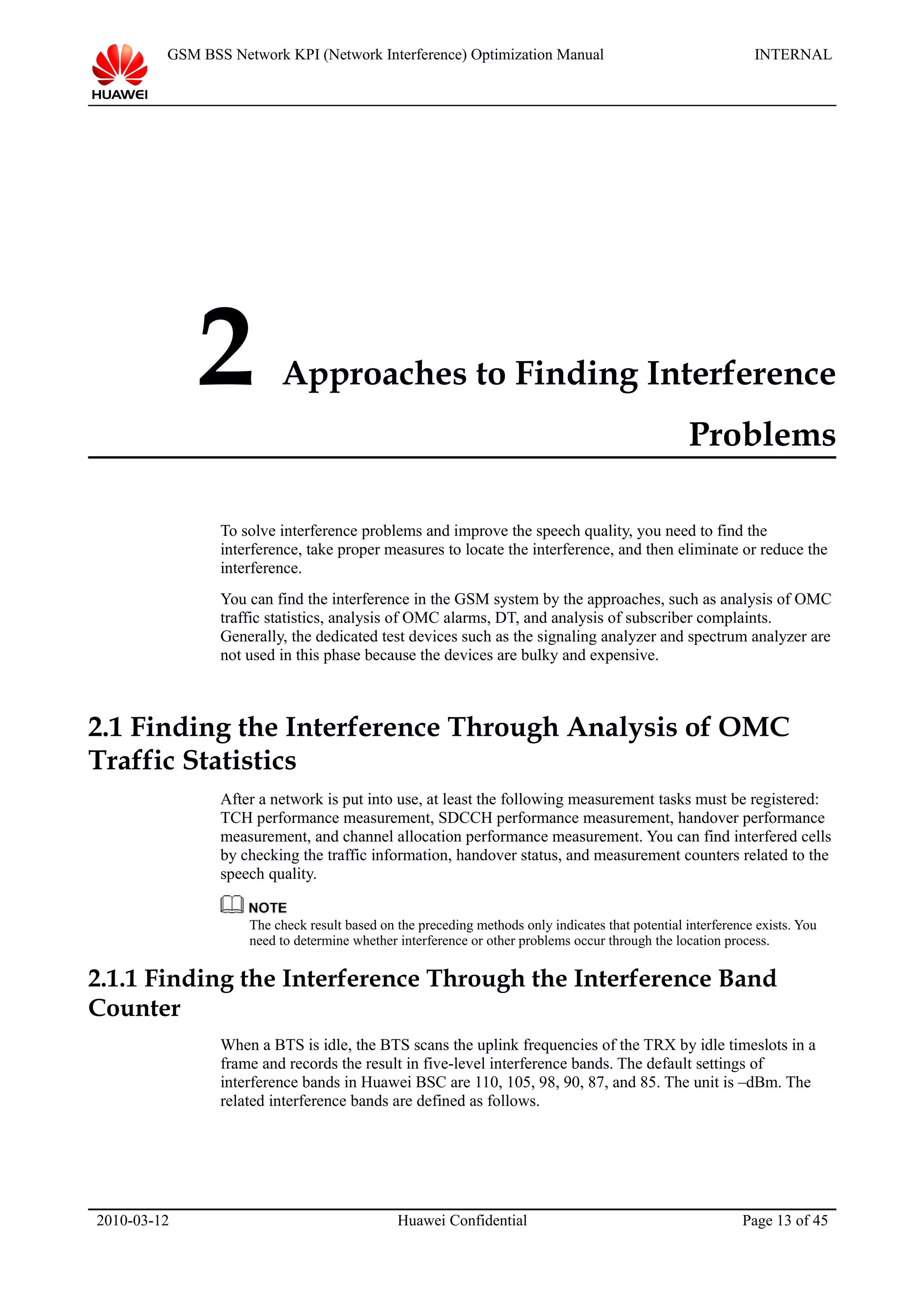 GSM BSS Network KPI (Network Interference) Optimization Manual INTERNAL
2 Approaches to Finding Interference
Problems
To solve interference problems and improve the speech quality, you need to find the
interference, take proper measures to locate the interference, and then eliminate or reduce the
interference.
You can find the interference in the GSM system by the approaches, such as analysis of OMC
traffic statistics, analysis of OMC alarms, DT, and analysis of subscriber complaints.
Generally, the dedicated test devices such as the signaling analyzer and spectrum analyzer are
not used in this phase because the devices are bulky and expensive.
2.1 Finding the Interference Through Analysis of OMC
Traffic Statistics
After a network is put into use, at least the following measurement tasks must be registered:
TCH performance measurement, SDCCH performance measurement, handover performance
measurement, and channel allocation performance measurement. You can find interfered cells
by checking the traffic information, handover status, and measurement counters related to the
speech quality.
The check result based on the preceding methods only indicates that potential interference exists. You
need to determine whether interference or other problems occur through the location process.
2.1.1 Finding the Interference Through the Interference Band
Counter
When a BTS is idle, the BTS scans the uplink frequencies of the TRX by idle timeslots in a
frame and records the result in five-level interference bands. The default settings of
interference bands in Huawei BSC are 110, 105, 98, 90, 87, and 85. The unit is –dBm. The
related interference bands are defined as follows.
2010-03-12 Huawei Confidential Page 13 of 45
 