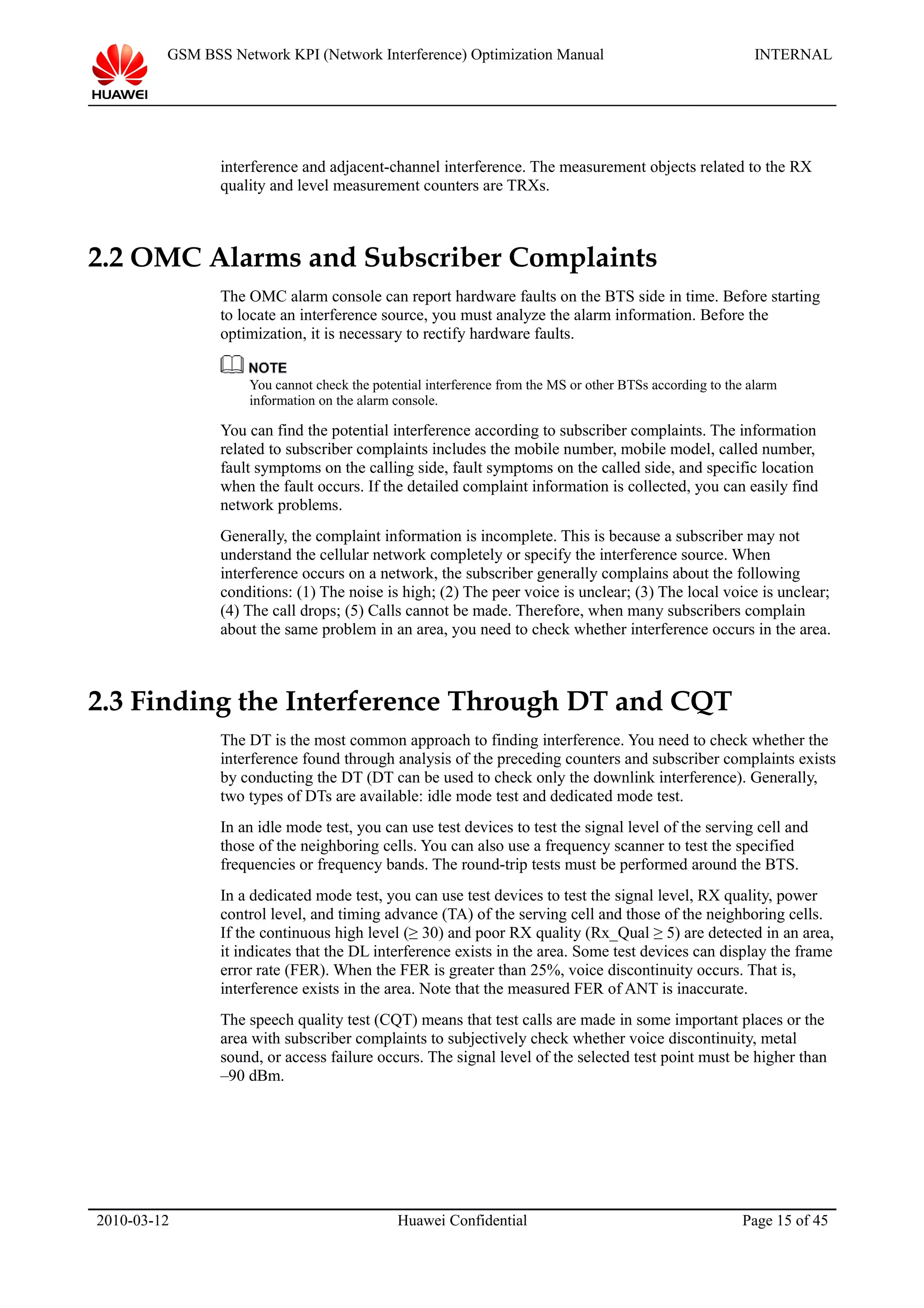 GSM BSS Network KPI (Network Interference) Optimization Manual INTERNAL
interference and adjacent-channel interference. The measurement objects related to the RX
quality and level measurement counters are TRXs.
2.2 OMC Alarms and Subscriber Complaints
The OMC alarm console can report hardware faults on the BTS side in time. Before starting
to locate an interference source, you must analyze the alarm information. Before the
optimization, it is necessary to rectify hardware faults.
You cannot check the potential interference from the MS or other BTSs according to the alarm
information on the alarm console.
You can find the potential interference according to subscriber complaints. The information
related to subscriber complaints includes the mobile number, mobile model, called number,
fault symptoms on the calling side, fault symptoms on the called side, and specific location
when the fault occurs. If the detailed complaint information is collected, you can easily find
network problems.
Generally, the complaint information is incomplete. This is because a subscriber may not
understand the cellular network completely or specify the interference source. When
interference occurs on a network, the subscriber generally complains about the following
conditions: (1) The noise is high; (2) The peer voice is unclear; (3) The local voice is unclear;
(4) The call drops; (5) Calls cannot be made. Therefore, when many subscribers complain
about the same problem in an area, you need to check whether interference occurs in the area.
2.3 Finding the Interference Through DT and CQT
The DT is the most common approach to finding interference. You need to check whether the
interference found through analysis of the preceding counters and subscriber complaints exists
by conducting the DT (DT can be used to check only the downlink interference). Generally,
two types of DTs are available: idle mode test and dedicated mode test.
In an idle mode test, you can use test devices to test the signal level of the serving cell and
those of the neighboring cells. You can also use a frequency scanner to test the specified
frequencies or frequency bands. The round-trip tests must be performed around the BTS.
In a dedicated mode test, you can use test devices to test the signal level, RX quality, power
control level, and timing advance (TA) of the serving cell and those of the neighboring cells.
If the continuous high level (≥ 30) and poor RX quality (Rx_Qual ≥ 5) are detected in an area,
it indicates that the DL interference exists in the area. Some test devices can display the frame
error rate (FER). When the FER is greater than 25%, voice discontinuity occurs. That is,
interference exists in the area. Note that the measured FER of ANT is inaccurate.
The speech quality test (CQT) means that test calls are made in some important places or the
area with subscriber complaints to subjectively check whether voice discontinuity, metal
sound, or access failure occurs. The signal level of the selected test point must be higher than
–90 dBm.
2010-03-12 Huawei Confidential Page 15 of 45
 