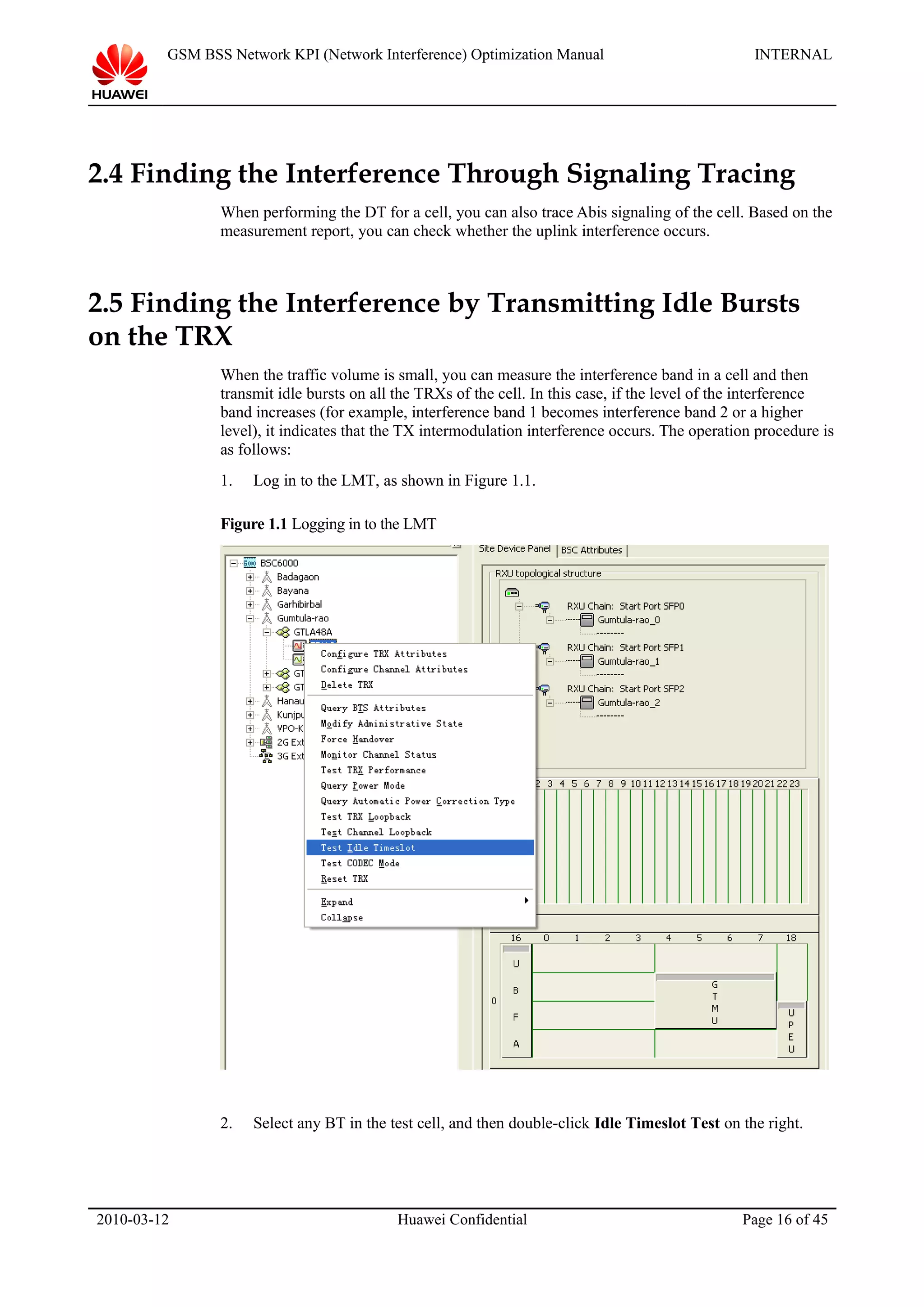 GSM BSS Network KPI (Network Interference) Optimization Manual INTERNAL
2.4 Finding the Interference Through Signaling Tracing
When performing the DT for a cell, you can also trace Abis signaling of the cell. Based on the
measurement report, you can check whether the uplink interference occurs.
2.5 Finding the Interference by Transmitting Idle Bursts
on the TRX
When the traffic volume is small, you can measure the interference band in a cell and then
transmit idle bursts on all the TRXs of the cell. In this case, if the level of the interference
band increases (for example, interference band 1 becomes interference band 2 or a higher
level), it indicates that the TX intermodulation interference occurs. The operation procedure is
as follows:
1. Log in to the LMT, as shown in Figure 1.1.
Figure 1.1 Logging in to the LMT
2. Select any BT in the test cell, and then double-click Idle Timeslot Test on the right.
2010-03-12 Huawei Confidential Page 16 of 45
 