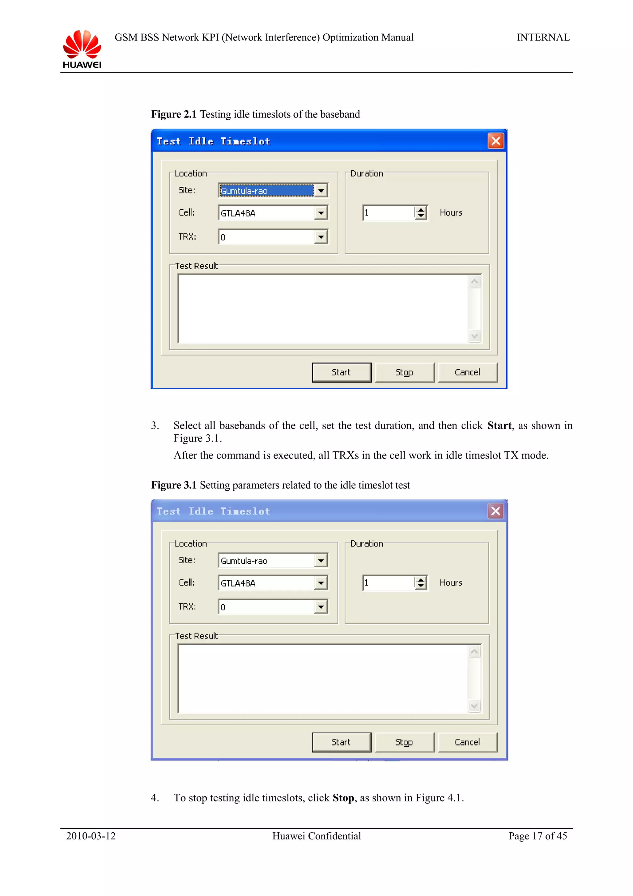 GSM BSS Network KPI (Network Interference) Optimization Manual INTERNAL
Figure 2.1 Testing idle timeslots of the baseband
3. Select all basebands of the cell, set the test duration, and then click Start, as shown in
Figure 3.1.
After the command is executed, all TRXs in the cell work in idle timeslot TX mode.
Figure 3.1 Setting parameters related to the idle timeslot test
4. To stop testing idle timeslots, click Stop, as shown in Figure 4.1.
2010-03-12 Huawei Confidential Page 17 of 45
 