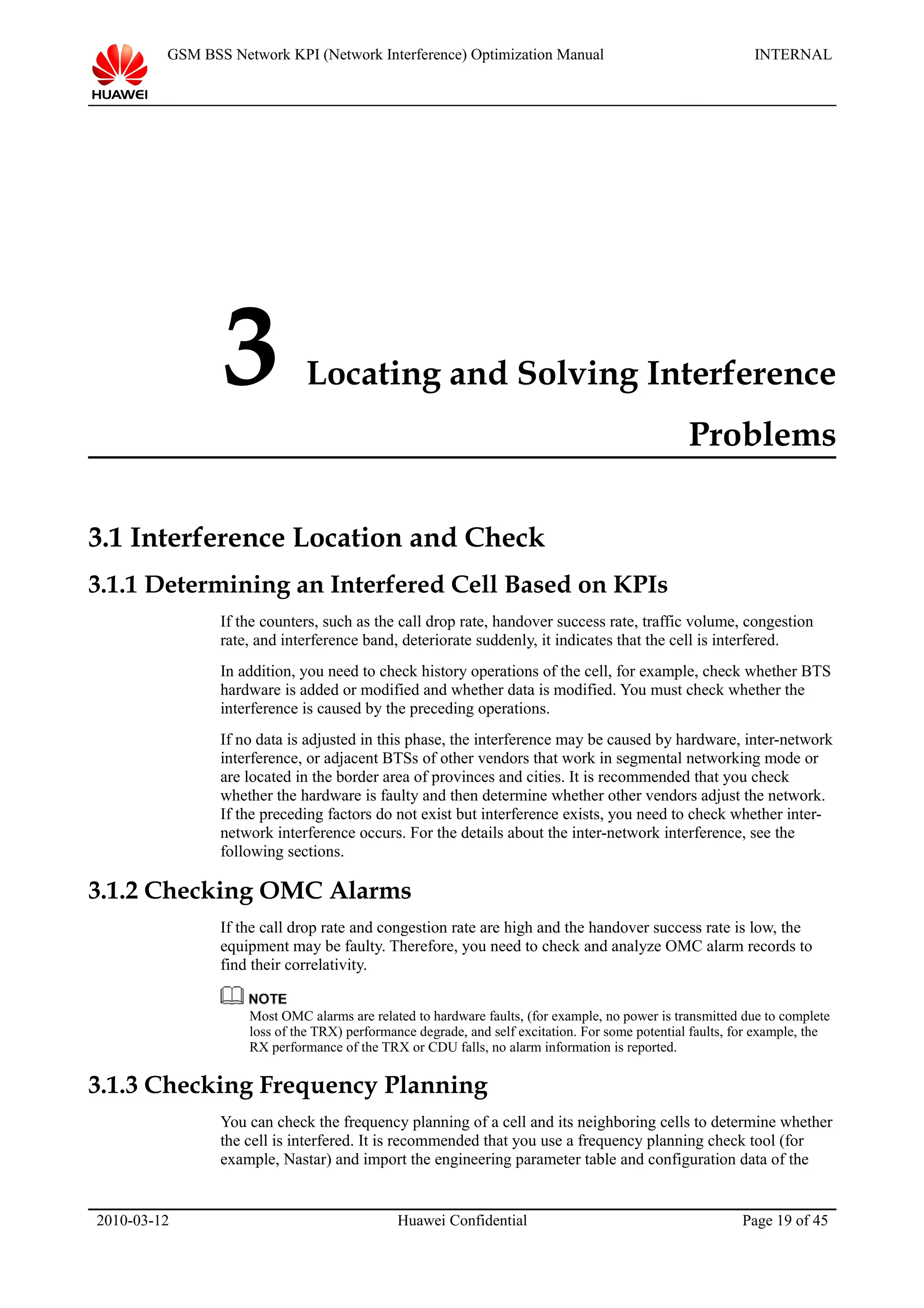 GSM BSS Network KPI (Network Interference) Optimization Manual INTERNAL
3 Locating and Solving Interference
Problems
3.1 Interference Location and Check
3.1.1 Determining an Interfered Cell Based on KPIs
If the counters, such as the call drop rate, handover success rate, traffic volume, congestion
rate, and interference band, deteriorate suddenly, it indicates that the cell is interfered.
In addition, you need to check history operations of the cell, for example, check whether BTS
hardware is added or modified and whether data is modified. You must check whether the
interference is caused by the preceding operations.
If no data is adjusted in this phase, the interference may be caused by hardware, inter-network
interference, or adjacent BTSs of other vendors that work in segmental networking mode or
are located in the border area of provinces and cities. It is recommended that you check
whether the hardware is faulty and then determine whether other vendors adjust the network.
If the preceding factors do not exist but interference exists, you need to check whether inter-
network interference occurs. For the details about the inter-network interference, see the
following sections.
3.1.2 Checking OMC Alarms
If the call drop rate and congestion rate are high and the handover success rate is low, the
equipment may be faulty. Therefore, you need to check and analyze OMC alarm records to
find their correlativity.
Most OMC alarms are related to hardware faults, (for example, no power is transmitted due to complete
loss of the TRX) performance degrade, and self excitation. For some potential faults, for example, the
RX performance of the TRX or CDU falls, no alarm information is reported.
3.1.3 Checking Frequency Planning
You can check the frequency planning of a cell and its neighboring cells to determine whether
the cell is interfered. It is recommended that you use a frequency planning check tool (for
example, Nastar) and import the engineering parameter table and configuration data of the
2010-03-12 Huawei Confidential Page 19 of 45
 
