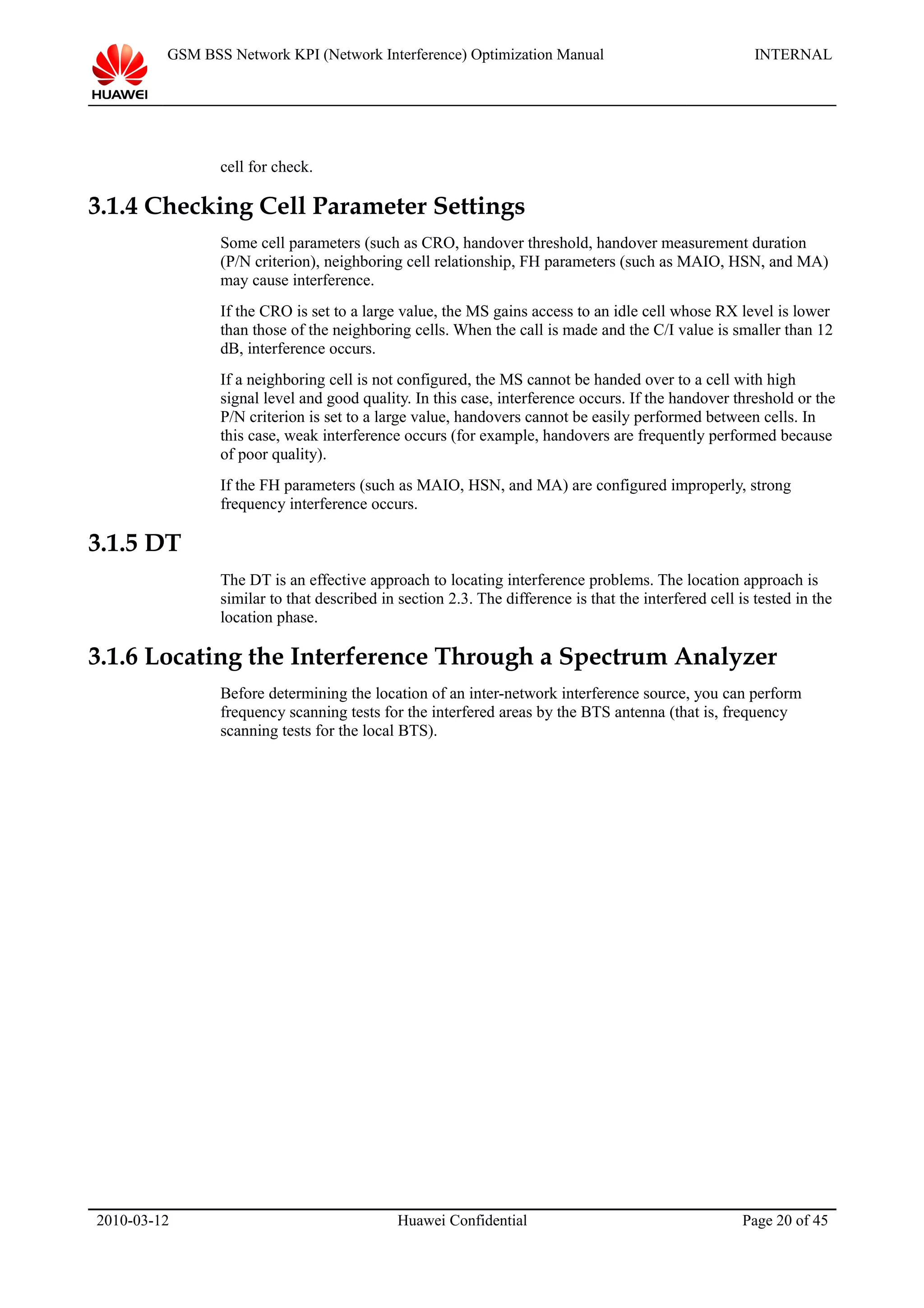 GSM BSS Network KPI (Network Interference) Optimization Manual INTERNAL
cell for check.
3.1.4 Checking Cell Parameter Settings
Some cell parameters (such as CRO, handover threshold, handover measurement duration
(P/N criterion), neighboring cell relationship, FH parameters (such as MAIO, HSN, and MA)
may cause interference.
If the CRO is set to a large value, the MS gains access to an idle cell whose RX level is lower
than those of the neighboring cells. When the call is made and the C/I value is smaller than 12
dB, interference occurs.
If a neighboring cell is not configured, the MS cannot be handed over to a cell with high
signal level and good quality. In this case, interference occurs. If the handover threshold or the
P/N criterion is set to a large value, handovers cannot be easily performed between cells. In
this case, weak interference occurs (for example, handovers are frequently performed because
of poor quality).
If the FH parameters (such as MAIO, HSN, and MA) are configured improperly, strong
frequency interference occurs.
3.1.5 DT
The DT is an effective approach to locating interference problems. The location approach is
similar to that described in section 2.3. The difference is that the interfered cell is tested in the
location phase.
3.1.6 Locating the Interference Through a Spectrum Analyzer
Before determining the location of an inter-network interference source, you can perform
frequency scanning tests for the interfered areas by the BTS antenna (that is, frequency
scanning tests for the local BTS).
2010-03-12 Huawei Confidential Page 20 of 45
 
