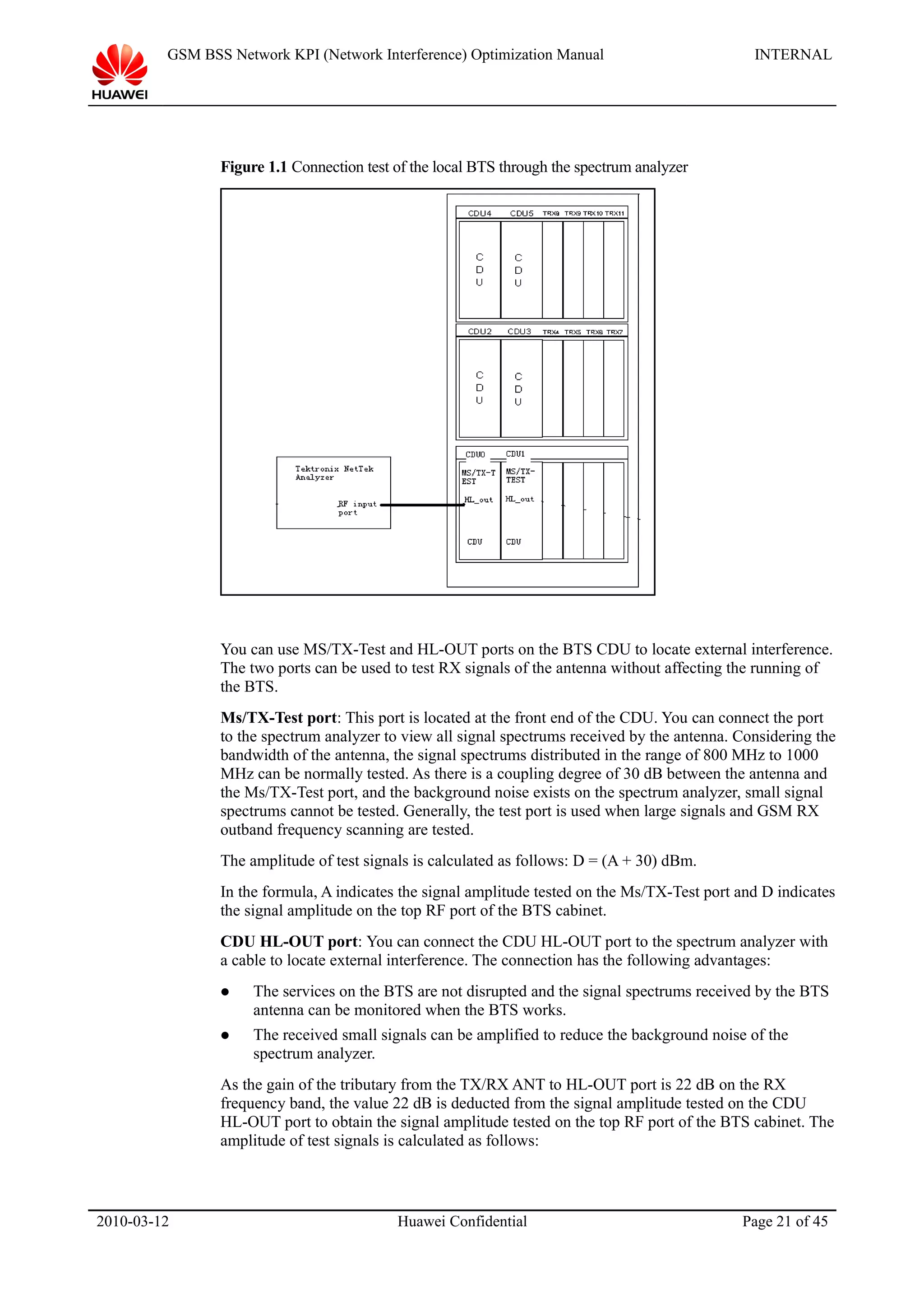GSM BSS Network KPI (Network Interference) Optimization Manual INTERNAL
Figure 1.1 Connection test of the local BTS through the spectrum analyzer
You can use MS/TX-Test and HL-OUT ports on the BTS CDU to locate external interference.
The two ports can be used to test RX signals of the antenna without affecting the running of
the BTS.
Ms/TX-Test port: This port is located at the front end of the CDU. You can connect the port
to the spectrum analyzer to view all signal spectrums received by the antenna. Considering the
bandwidth of the antenna, the signal spectrums distributed in the range of 800 MHz to 1000
MHz can be normally tested. As there is a coupling degree of 30 dB between the antenna and
the Ms/TX-Test port, and the background noise exists on the spectrum analyzer, small signal
spectrums cannot be tested. Generally, the test port is used when large signals and GSM RX
outband frequency scanning are tested.
The amplitude of test signals is calculated as follows: D = (A + 30) dBm.
In the formula, A indicates the signal amplitude tested on the Ms/TX-Test port and D indicates
the signal amplitude on the top RF port of the BTS cabinet.
CDU HL-OUT port: You can connect the CDU HL-OUT port to the spectrum analyzer with
a cable to locate external interference. The connection has the following advantages:
 The services on the BTS are not disrupted and the signal spectrums received by the BTS
antenna can be monitored when the BTS works.
 The received small signals can be amplified to reduce the background noise of the
spectrum analyzer.
As the gain of the tributary from the TX/RX ANT to HL-OUT port is 22 dB on the RX
frequency band, the value 22 dB is deducted from the signal amplitude tested on the CDU
HL-OUT port to obtain the signal amplitude tested on the top RF port of the BTS cabinet. The
amplitude of test signals is calculated as follows:
2010-03-12 Huawei Confidential Page 21 of 45
 