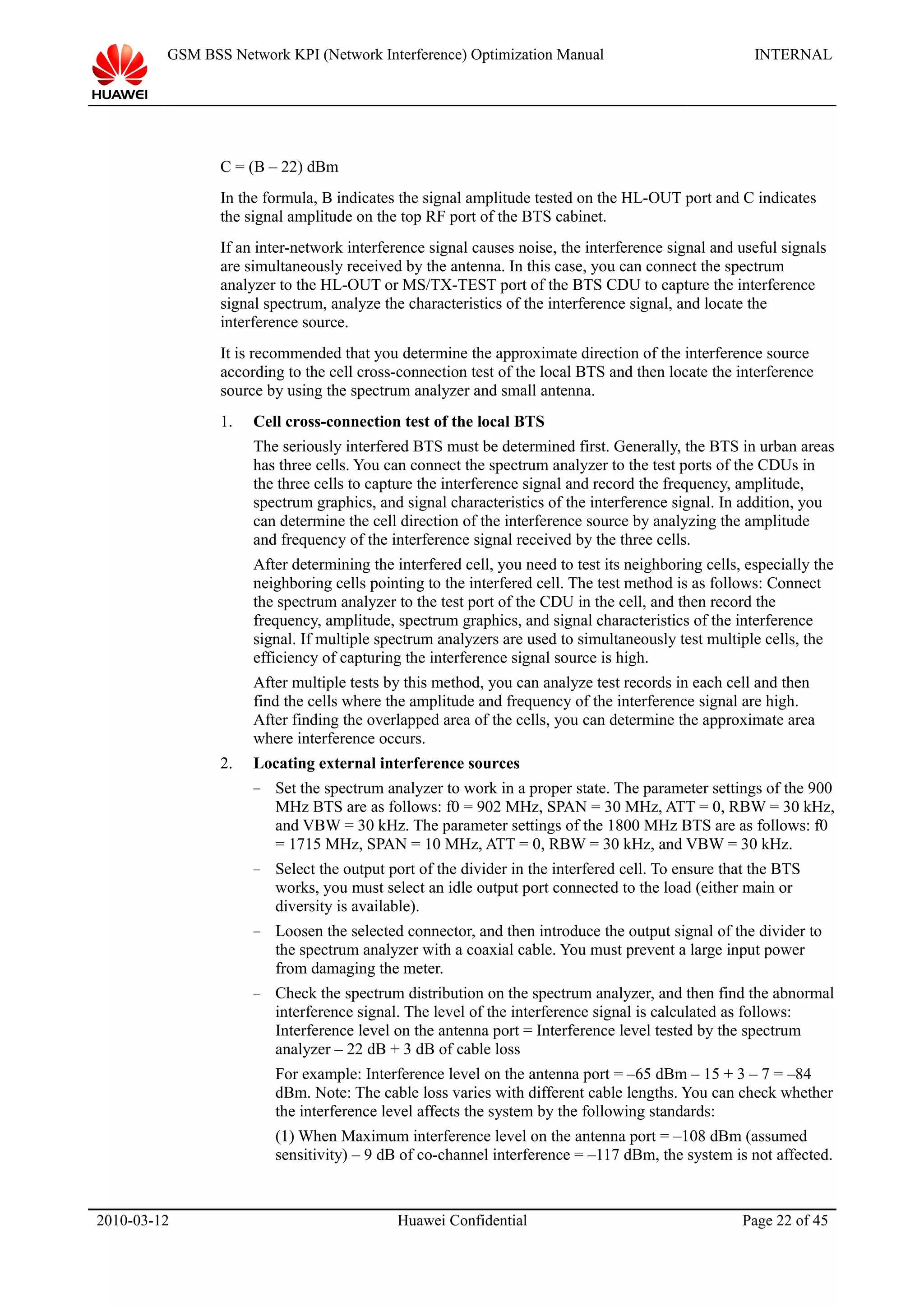 GSM BSS Network KPI (Network Interference) Optimization Manual INTERNAL
C = (B – 22) dBm
In the formula, B indicates the signal amplitude tested on the HL-OUT port and C indicates
the signal amplitude on the top RF port of the BTS cabinet.
If an inter-network interference signal causes noise, the interference signal and useful signals
are simultaneously received by the antenna. In this case, you can connect the spectrum
analyzer to the HL-OUT or MS/TX-TEST port of the BTS CDU to capture the interference
signal spectrum, analyze the characteristics of the interference signal, and locate the
interference source.
It is recommended that you determine the approximate direction of the interference source
according to the cell cross-connection test of the local BTS and then locate the interference
source by using the spectrum analyzer and small antenna.
1. Cell cross-connection test of the local BTS
The seriously interfered BTS must be determined first. Generally, the BTS in urban areas
has three cells. You can connect the spectrum analyzer to the test ports of the CDUs in
the three cells to capture the interference signal and record the frequency, amplitude,
spectrum graphics, and signal characteristics of the interference signal. In addition, you
can determine the cell direction of the interference source by analyzing the amplitude
and frequency of the interference signal received by the three cells.
After determining the interfered cell, you need to test its neighboring cells, especially the
neighboring cells pointing to the interfered cell. The test method is as follows: Connect
the spectrum analyzer to the test port of the CDU in the cell, and then record the
frequency, amplitude, spectrum graphics, and signal characteristics of the interference
signal. If multiple spectrum analyzers are used to simultaneously test multiple cells, the
efficiency of capturing the interference signal source is high.
After multiple tests by this method, you can analyze test records in each cell and then
find the cells where the amplitude and frequency of the interference signal are high.
After finding the overlapped area of the cells, you can determine the approximate area
where interference occurs.
2. Locating external interference sources
− Set the spectrum analyzer to work in a proper state. The parameter settings of the 900
MHz BTS are as follows: f0 = 902 MHz, SPAN = 30 MHz, ATT = 0, RBW = 30 kHz,
and VBW = 30 kHz. The parameter settings of the 1800 MHz BTS are as follows: f0
= 1715 MHz, SPAN = 10 MHz, ATT = 0, RBW = 30 kHz, and VBW = 30 kHz.
− Select the output port of the divider in the interfered cell. To ensure that the BTS
works, you must select an idle output port connected to the load (either main or
diversity is available).
− Loosen the selected connector, and then introduce the output signal of the divider to
the spectrum analyzer with a coaxial cable. You must prevent a large input power
from damaging the meter.
− Check the spectrum distribution on the spectrum analyzer, and then find the abnormal
interference signal. The level of the interference signal is calculated as follows:
Interference level on the antenna port = Interference level tested by the spectrum
analyzer – 22 dB + 3 dB of cable loss
For example: Interference level on the antenna port = –65 dBm – 15 + 3 – 7 = –84
dBm. Note: The cable loss varies with different cable lengths. You can check whether
the interference level affects the system by the following standards:
(1) When Maximum interference level on the antenna port = –108 dBm (assumed
sensitivity) – 9 dB of co-channel interference = –117 dBm, the system is not affected.
2010-03-12 Huawei Confidential Page 22 of 45
 