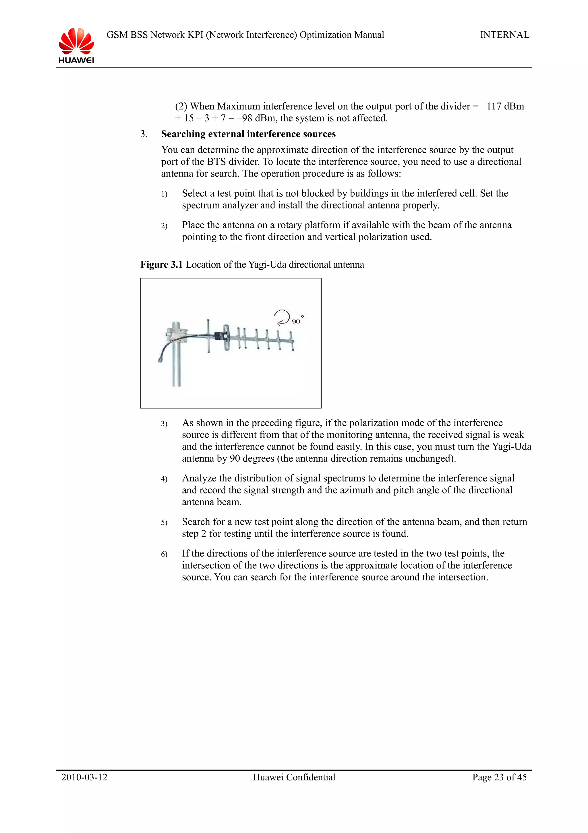 GSM BSS Network KPI (Network Interference) Optimization Manual INTERNAL
(2) When Maximum interference level on the output port of the divider = –117 dBm
+ 15 – 3 + 7 = –98 dBm, the system is not affected.
3. Searching external interference sources
You can determine the approximate direction of the interference source by the output
port of the BTS divider. To locate the interference source, you need to use a directional
antenna for search. The operation procedure is as follows:
1) Select a test point that is not blocked by buildings in the interfered cell. Set the
spectrum analyzer and install the directional antenna properly.
2) Place the antenna on a rotary platform if available with the beam of the antenna
pointing to the front direction and vertical polarization used.
Figure 3.1 Location of the Yagi-Uda directional antenna
3) As shown in the preceding figure, if the polarization mode of the interference
source is different from that of the monitoring antenna, the received signal is weak
and the interference cannot be found easily. In this case, you must turn the Yagi-Uda
antenna by 90 degrees (the antenna direction remains unchanged).
4) Analyze the distribution of signal spectrums to determine the interference signal
and record the signal strength and the azimuth and pitch angle of the directional
antenna beam.
5) Search for a new test point along the direction of the antenna beam, and then return
step 2 for testing until the interference source is found.
6) If the directions of the interference source are tested in the two test points, the
intersection of the two directions is the approximate location of the interference
source. You can search for the interference source around the intersection.
2010-03-12 Huawei Confidential Page 23 of 45
 