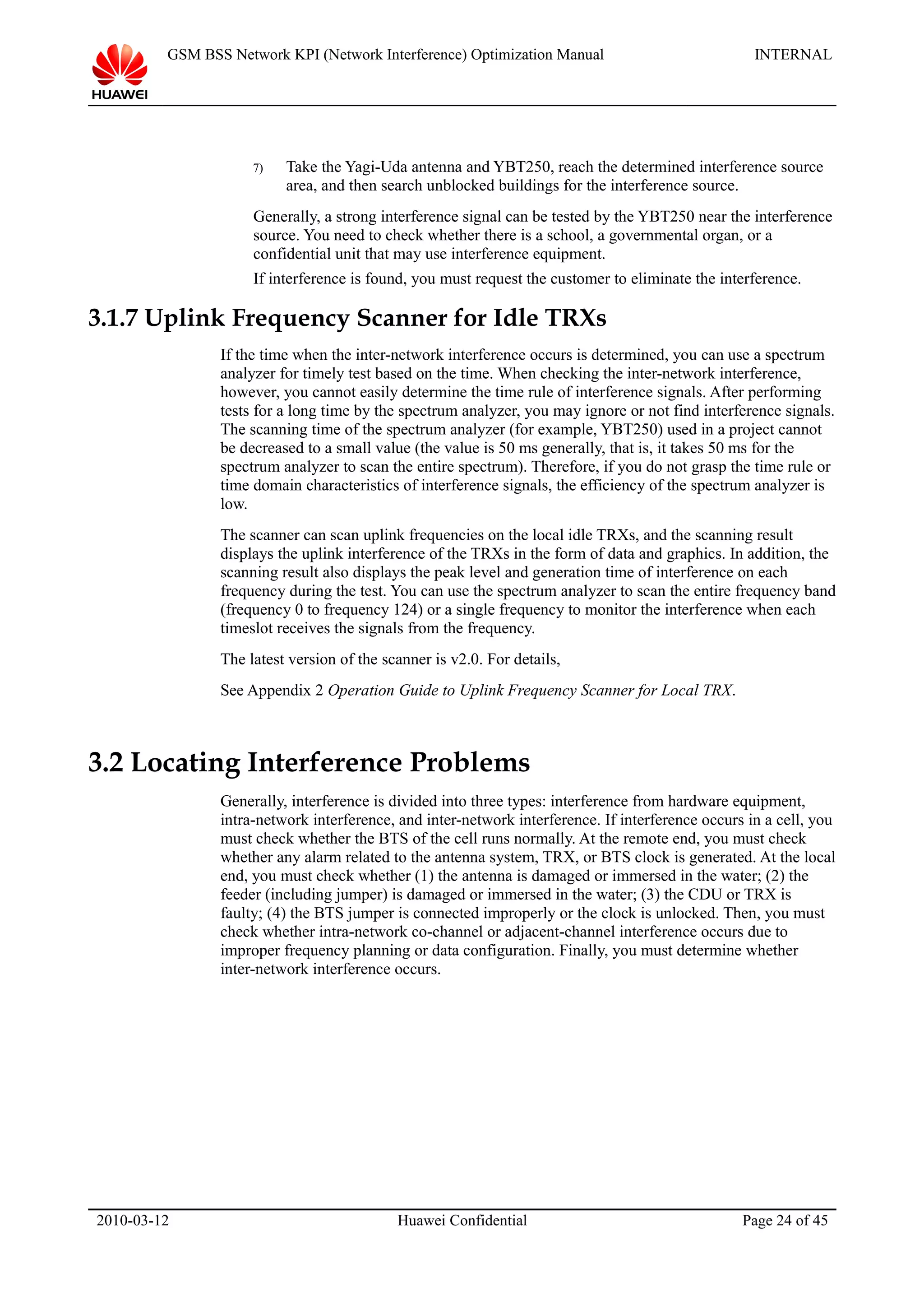 GSM BSS Network KPI (Network Interference) Optimization Manual INTERNAL
7) Take the Yagi-Uda antenna and YBT250, reach the determined interference source
area, and then search unblocked buildings for the interference source.
Generally, a strong interference signal can be tested by the YBT250 near the interference
source. You need to check whether there is a school, a governmental organ, or a
confidential unit that may use interference equipment.
If interference is found, you must request the customer to eliminate the interference.
3.1.7 Uplink Frequency Scanner for Idle TRXs
If the time when the inter-network interference occurs is determined, you can use a spectrum
analyzer for timely test based on the time. When checking the inter-network interference,
however, you cannot easily determine the time rule of interference signals. After performing
tests for a long time by the spectrum analyzer, you may ignore or not find interference signals.
The scanning time of the spectrum analyzer (for example, YBT250) used in a project cannot
be decreased to a small value (the value is 50 ms generally, that is, it takes 50 ms for the
spectrum analyzer to scan the entire spectrum). Therefore, if you do not grasp the time rule or
time domain characteristics of interference signals, the efficiency of the spectrum analyzer is
low.
The scanner can scan uplink frequencies on the local idle TRXs, and the scanning result
displays the uplink interference of the TRXs in the form of data and graphics. In addition, the
scanning result also displays the peak level and generation time of interference on each
frequency during the test. You can use the spectrum analyzer to scan the entire frequency band
(frequency 0 to frequency 124) or a single frequency to monitor the interference when each
timeslot receives the signals from the frequency.
The latest version of the scanner is v2.0. For details,
See Appendix 2 Operation Guide to Uplink Frequency Scanner for Local TRX.
3.2 Locating Interference Problems
Generally, interference is divided into three types: interference from hardware equipment,
intra-network interference, and inter-network interference. If interference occurs in a cell, you
must check whether the BTS of the cell runs normally. At the remote end, you must check
whether any alarm related to the antenna system, TRX, or BTS clock is generated. At the local
end, you must check whether (1) the antenna is damaged or immersed in the water; (2) the
feeder (including jumper) is damaged or immersed in the water; (3) the CDU or TRX is
faulty; (4) the BTS jumper is connected improperly or the clock is unlocked. Then, you must
check whether intra-network co-channel or adjacent-channel interference occurs due to
improper frequency planning or data configuration. Finally, you must determine whether
inter-network interference occurs.
2010-03-12 Huawei Confidential Page 24 of 45
 
