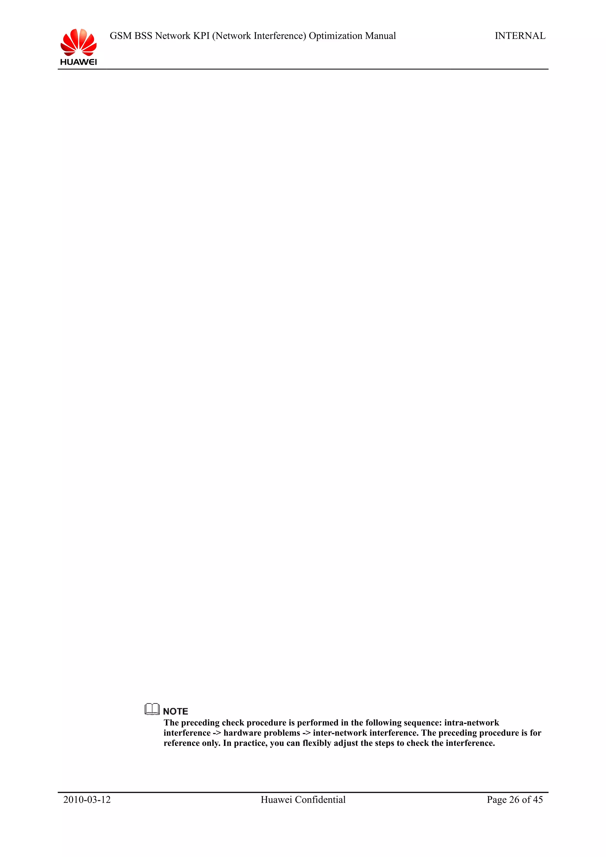 GSM BSS Network KPI (Network Interference) Optimization Manual INTERNAL
The preceding check procedure is performed in the following sequence: intra-network
interference -> hardware problems -> inter-network interference. The preceding procedure is for
reference only. In practice, you can flexibly adjust the steps to check the interference.
2010-03-12 Huawei Confidential Page 26 of 45
 
