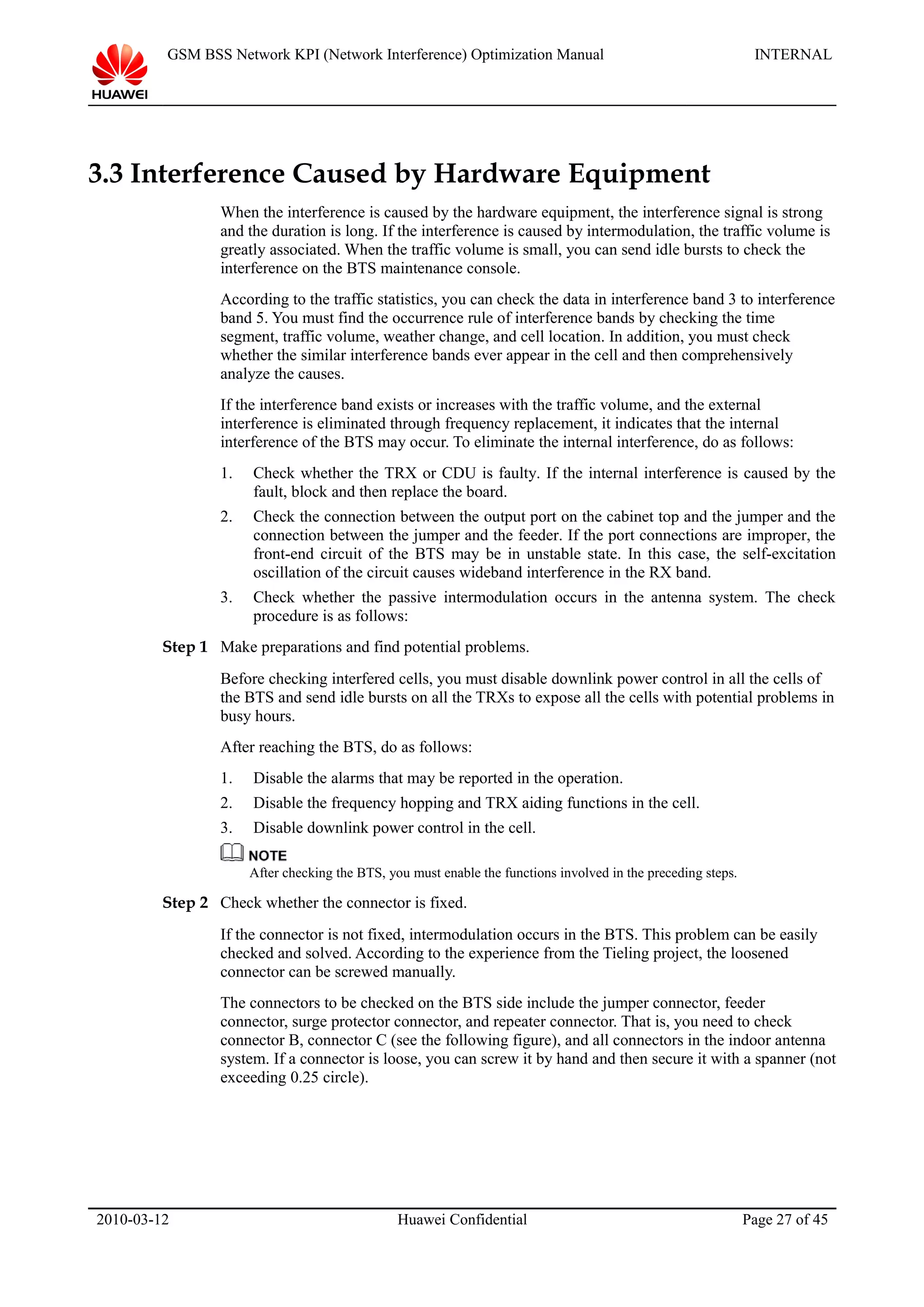 GSM BSS Network KPI (Network Interference) Optimization Manual INTERNAL
3.3 Interference Caused by Hardware Equipment
When the interference is caused by the hardware equipment, the interference signal is strong
and the duration is long. If the interference is caused by intermodulation, the traffic volume is
greatly associated. When the traffic volume is small, you can send idle bursts to check the
interference on the BTS maintenance console.
According to the traffic statistics, you can check the data in interference band 3 to interference
band 5. You must find the occurrence rule of interference bands by checking the time
segment, traffic volume, weather change, and cell location. In addition, you must check
whether the similar interference bands ever appear in the cell and then comprehensively
analyze the causes.
If the interference band exists or increases with the traffic volume, and the external
interference is eliminated through frequency replacement, it indicates that the internal
interference of the BTS may occur. To eliminate the internal interference, do as follows:
1. Check whether the TRX or CDU is faulty. If the internal interference is caused by the
fault, block and then replace the board.
2. Check the connection between the output port on the cabinet top and the jumper and the
connection between the jumper and the feeder. If the port connections are improper, the
front-end circuit of the BTS may be in unstable state. In this case, the self-excitation
oscillation of the circuit causes wideband interference in the RX band.
3. Check whether the passive intermodulation occurs in the antenna system. The check
procedure is as follows:
Step 1 Make preparations and find potential problems.
Before checking interfered cells, you must disable downlink power control in all the cells of
the BTS and send idle bursts on all the TRXs to expose all the cells with potential problems in
busy hours.
After reaching the BTS, do as follows:
1. Disable the alarms that may be reported in the operation.
2. Disable the frequency hopping and TRX aiding functions in the cell.
3. Disable downlink power control in the cell.
After checking the BTS, you must enable the functions involved in the preceding steps.
Step 2 Check whether the connector is fixed.
If the connector is not fixed, intermodulation occurs in the BTS. This problem can be easily
checked and solved. According to the experience from the Tieling project, the loosened
connector can be screwed manually.
The connectors to be checked on the BTS side include the jumper connector, feeder
connector, surge protector connector, and repeater connector. That is, you need to check
connector B, connector C (see the following figure), and all connectors in the indoor antenna
system. If a connector is loose, you can screw it by hand and then secure it with a spanner (not
exceeding 0.25 circle).
2010-03-12 Huawei Confidential Page 27 of 45
 