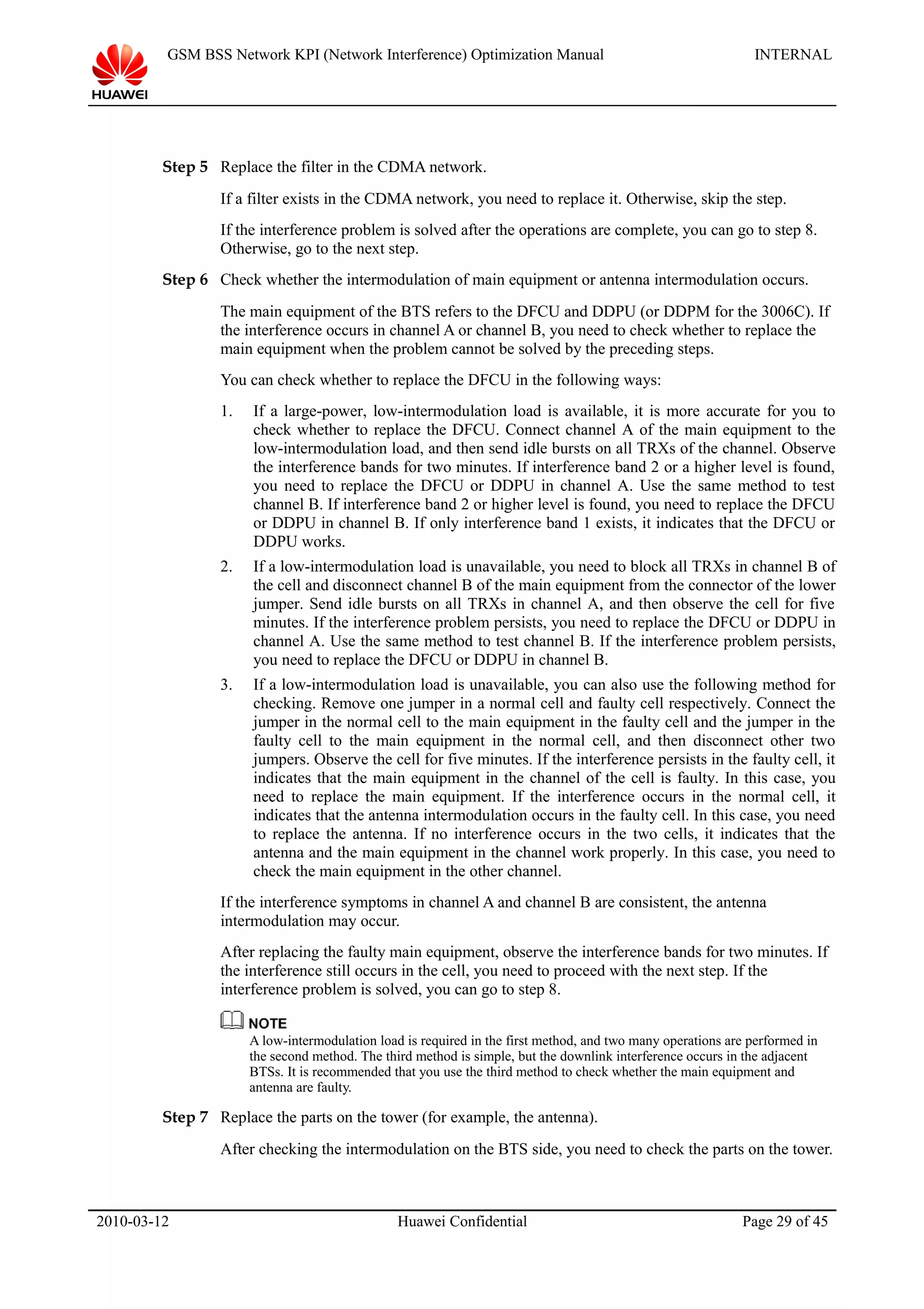 GSM BSS Network KPI (Network Interference) Optimization Manual INTERNAL
Step 5 Replace the filter in the CDMA network.
If a filter exists in the CDMA network, you need to replace it. Otherwise, skip the step.
If the interference problem is solved after the operations are complete, you can go to step 8.
Otherwise, go to the next step.
Step 6 Check whether the intermodulation of main equipment or antenna intermodulation occurs.
The main equipment of the BTS refers to the DFCU and DDPU (or DDPM for the 3006C). If
the interference occurs in channel A or channel B, you need to check whether to replace the
main equipment when the problem cannot be solved by the preceding steps.
You can check whether to replace the DFCU in the following ways:
1. If a large-power, low-intermodulation load is available, it is more accurate for you to
check whether to replace the DFCU. Connect channel A of the main equipment to the
low-intermodulation load, and then send idle bursts on all TRXs of the channel. Observe
the interference bands for two minutes. If interference band 2 or a higher level is found,
you need to replace the DFCU or DDPU in channel A. Use the same method to test
channel B. If interference band 2 or higher level is found, you need to replace the DFCU
or DDPU in channel B. If only interference band 1 exists, it indicates that the DFCU or
DDPU works.
2. If a low-intermodulation load is unavailable, you need to block all TRXs in channel B of
the cell and disconnect channel B of the main equipment from the connector of the lower
jumper. Send idle bursts on all TRXs in channel A, and then observe the cell for five
minutes. If the interference problem persists, you need to replace the DFCU or DDPU in
channel A. Use the same method to test channel B. If the interference problem persists,
you need to replace the DFCU or DDPU in channel B.
3. If a low-intermodulation load is unavailable, you can also use the following method for
checking. Remove one jumper in a normal cell and faulty cell respectively. Connect the
jumper in the normal cell to the main equipment in the faulty cell and the jumper in the
faulty cell to the main equipment in the normal cell, and then disconnect other two
jumpers. Observe the cell for five minutes. If the interference persists in the faulty cell, it
indicates that the main equipment in the channel of the cell is faulty. In this case, you
need to replace the main equipment. If the interference occurs in the normal cell, it
indicates that the antenna intermodulation occurs in the faulty cell. In this case, you need
to replace the antenna. If no interference occurs in the two cells, it indicates that the
antenna and the main equipment in the channel work properly. In this case, you need to
check the main equipment in the other channel.
If the interference symptoms in channel A and channel B are consistent, the antenna
intermodulation may occur.
After replacing the faulty main equipment, observe the interference bands for two minutes. If
the interference still occurs in the cell, you need to proceed with the next step. If the
interference problem is solved, you can go to step 8.
A low-intermodulation load is required in the first method, and two many operations are performed in
the second method. The third method is simple, but the downlink interference occurs in the adjacent
BTSs. It is recommended that you use the third method to check whether the main equipment and
antenna are faulty.
Step 7 Replace the parts on the tower (for example, the antenna).
After checking the intermodulation on the BTS side, you need to check the parts on the tower.
2010-03-12 Huawei Confidential Page 29 of 45
 