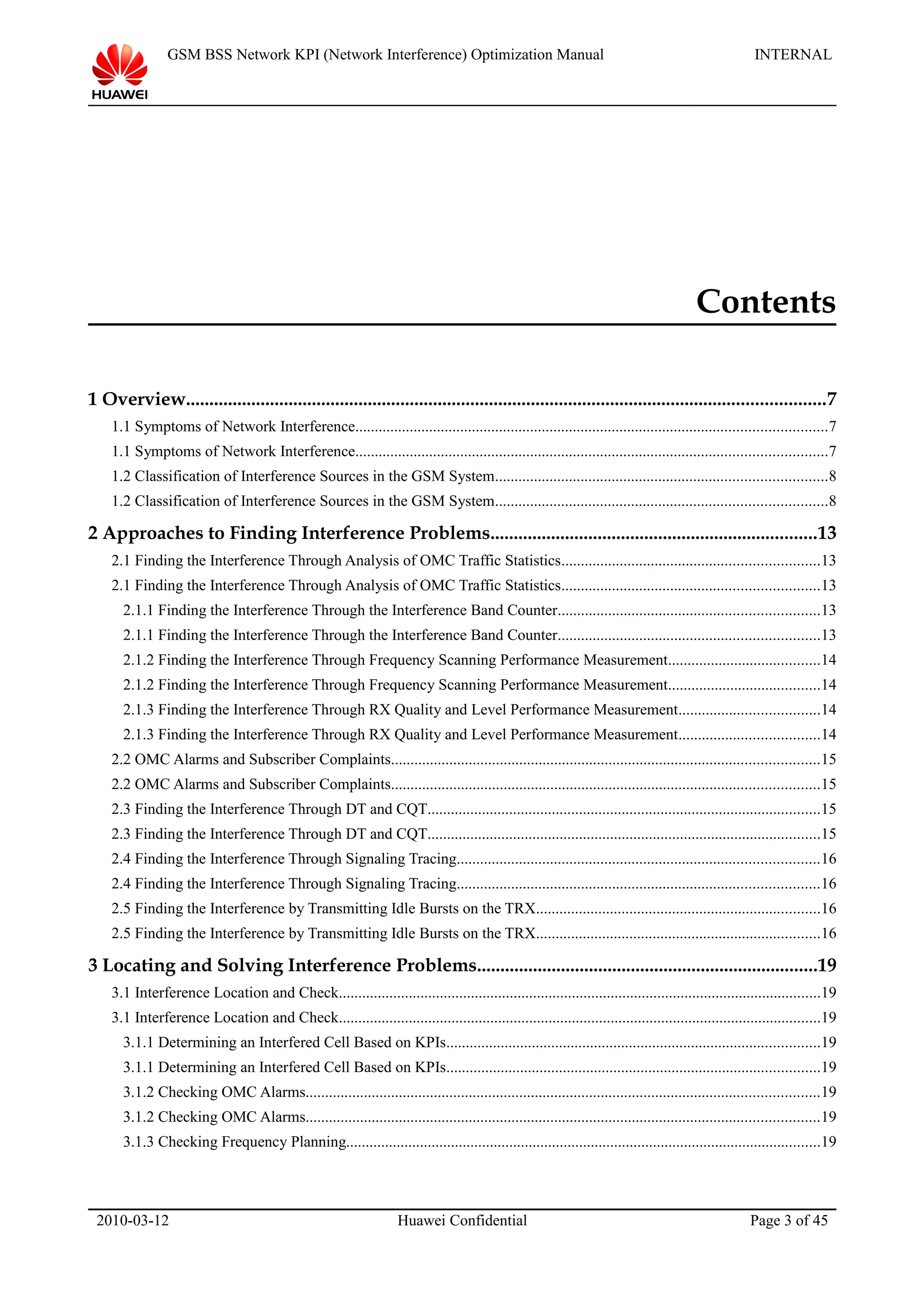 GSM BSS Network KPI (Network Interference) Optimization Manual INTERNAL
Contents
1 Overview.........................................................................................................................................7
1.1 Symptoms of Network Interference.........................................................................................................................7
1.1 Symptoms of Network Interference.........................................................................................................................7
1.2 Classification of Interference Sources in the GSM System.....................................................................................8
1.2 Classification of Interference Sources in the GSM System.....................................................................................8
2 Approaches to Finding Interference Problems......................................................................13
2.1 Finding the Interference Through Analysis of OMC Traffic Statistics..................................................................13
2.1 Finding the Interference Through Analysis of OMC Traffic Statistics..................................................................13
2.1.1 Finding the Interference Through the Interference Band Counter...................................................................13
2.1.1 Finding the Interference Through the Interference Band Counter...................................................................13
2.1.2 Finding the Interference Through Frequency Scanning Performance Measurement.......................................14
2.1.2 Finding the Interference Through Frequency Scanning Performance Measurement.......................................14
2.1.3 Finding the Interference Through RX Quality and Level Performance Measurement....................................14
2.1.3 Finding the Interference Through RX Quality and Level Performance Measurement....................................14
2.2 OMC Alarms and Subscriber Complaints..............................................................................................................15
2.2 OMC Alarms and Subscriber Complaints..............................................................................................................15
2.3 Finding the Interference Through DT and CQT.....................................................................................................15
2.3 Finding the Interference Through DT and CQT.....................................................................................................15
2.4 Finding the Interference Through Signaling Tracing.............................................................................................16
2.4 Finding the Interference Through Signaling Tracing.............................................................................................16
2.5 Finding the Interference by Transmitting Idle Bursts on the TRX.........................................................................16
2.5 Finding the Interference by Transmitting Idle Bursts on the TRX.........................................................................16
3 Locating and Solving Interference Problems.........................................................................19
3.1 Interference Location and Check............................................................................................................................19
3.1 Interference Location and Check............................................................................................................................19
3.1.1 Determining an Interfered Cell Based on KPIs................................................................................................19
3.1.1 Determining an Interfered Cell Based on KPIs................................................................................................19
3.1.2 Checking OMC Alarms....................................................................................................................................19
3.1.2 Checking OMC Alarms....................................................................................................................................19
3.1.3 Checking Frequency Planning..........................................................................................................................19
2010-03-12 Huawei Confidential Page 3 of 45
 