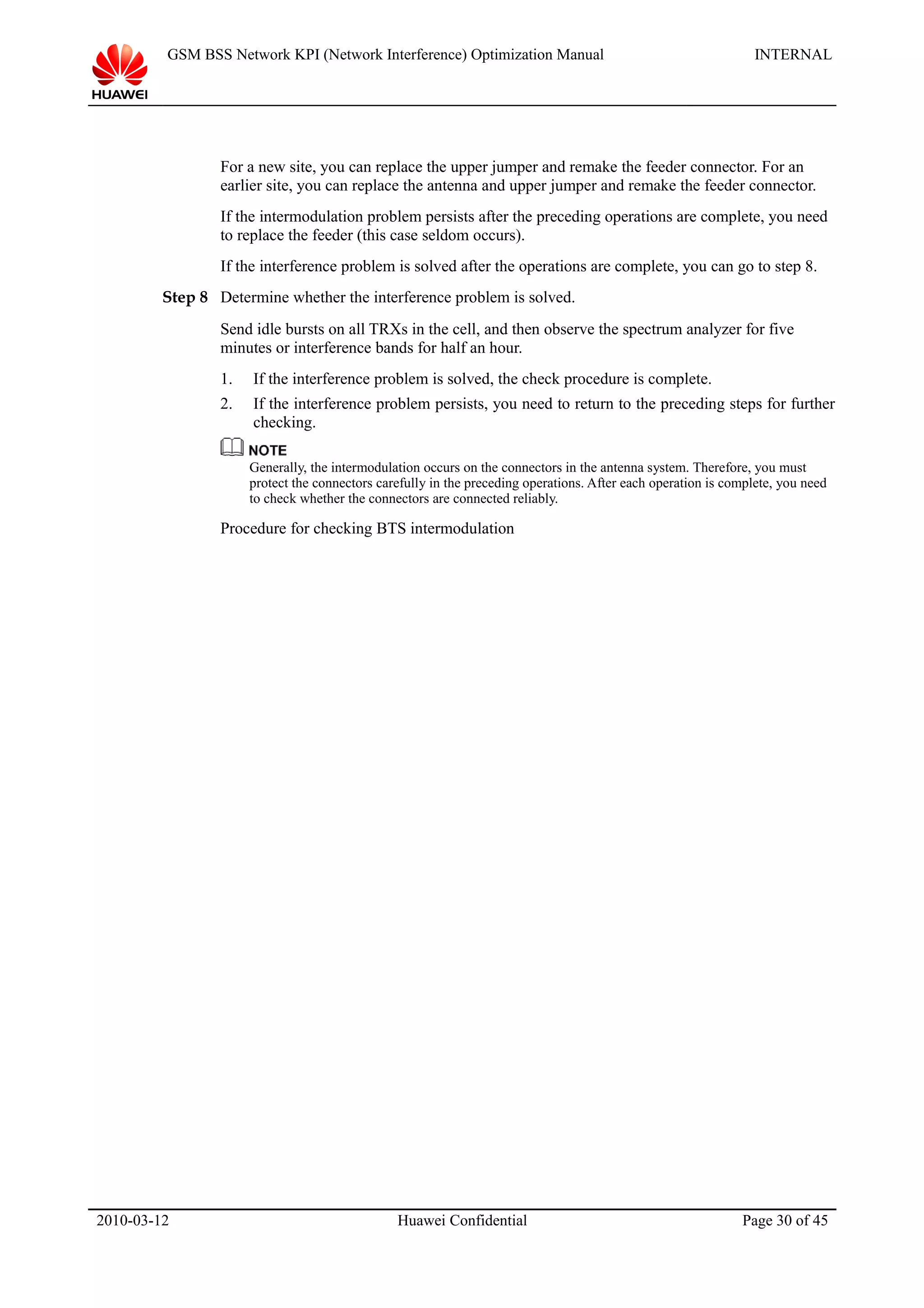 GSM BSS Network KPI (Network Interference) Optimization Manual INTERNAL
For a new site, you can replace the upper jumper and remake the feeder connector. For an
earlier site, you can replace the antenna and upper jumper and remake the feeder connector.
If the intermodulation problem persists after the preceding operations are complete, you need
to replace the feeder (this case seldom occurs).
If the interference problem is solved after the operations are complete, you can go to step 8.
Step 8 Determine whether the interference problem is solved.
Send idle bursts on all TRXs in the cell, and then observe the spectrum analyzer for five
minutes or interference bands for half an hour.
1. If the interference problem is solved, the check procedure is complete.
2. If the interference problem persists, you need to return to the preceding steps for further
checking.
Generally, the intermodulation occurs on the connectors in the antenna system. Therefore, you must
protect the connectors carefully in the preceding operations. After each operation is complete, you need
to check whether the connectors are connected reliably.
Procedure for checking BTS intermodulation
2010-03-12 Huawei Confidential Page 30 of 45
 