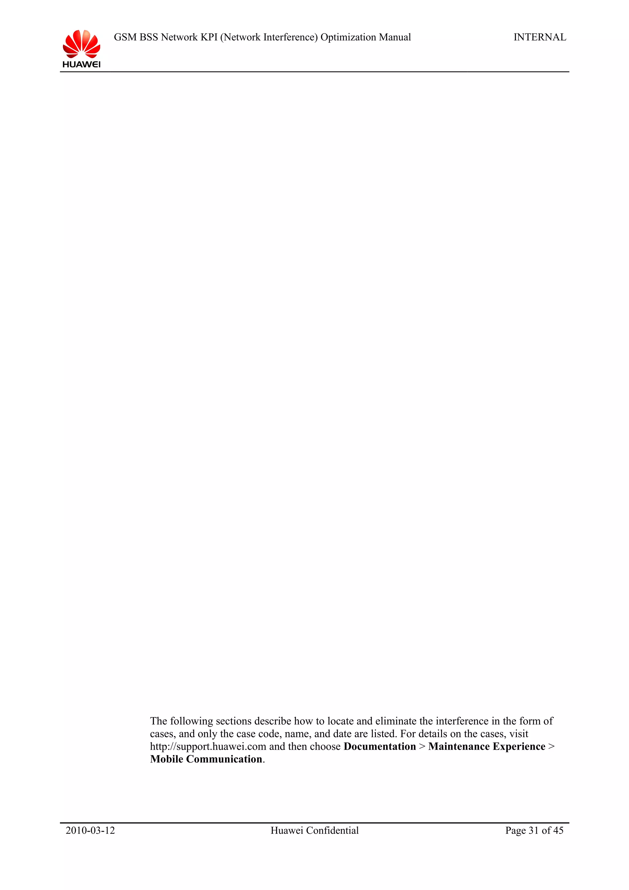 GSM BSS Network KPI (Network Interference) Optimization Manual INTERNAL
The following sections describe how to locate and eliminate the interference in the form of
cases, and only the case code, name, and date are listed. For details on the cases, visit
http://support.huawei.com and then choose Documentation > Maintenance Experience >
Mobile Communication.
2010-03-12 Huawei Confidential Page 31 of 45
 