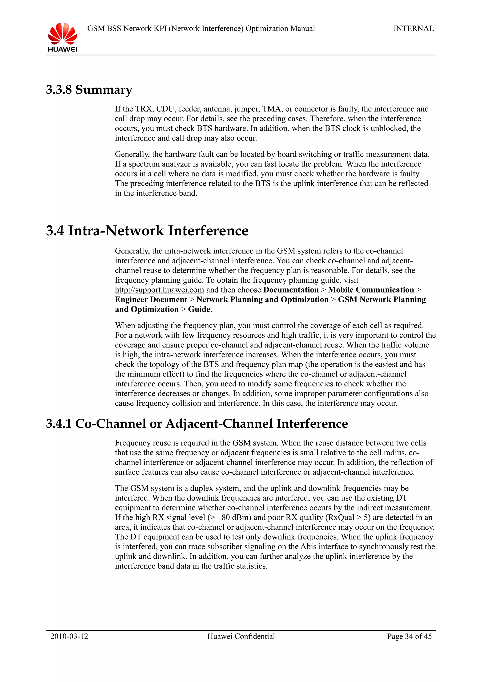 GSM BSS Network KPI (Network Interference) Optimization Manual INTERNAL
3.3.8 Summary
If the TRX, CDU, feeder, antenna, jumper, TMA, or connector is faulty, the interference and
call drop may occur. For details, see the preceding cases. Therefore, when the interference
occurs, you must check BTS hardware. In addition, when the BTS clock is unblocked, the
interference and call drop may also occur.
Generally, the hardware fault can be located by board switching or traffic measurement data.
If a spectrum analyzer is available, you can fast locate the problem. When the interference
occurs in a cell where no data is modified, you must check whether the hardware is faulty.
The preceding interference related to the BTS is the uplink interference that can be reflected
in the interference band.
3.4 Intra-Network Interference
Generally, the intra-network interference in the GSM system refers to the co-channel
interference and adjacent-channel interference. You can check co-channel and adjacent-
channel reuse to determine whether the frequency plan is reasonable. For details, see the
frequency planning guide. To obtain the frequency planning guide, visit
http://support.huawei.com and then choose Documentation > Mobile Communication >
Engineer Document > Network Planning and Optimization > GSM Network Planning
and Optimization > Guide.
When adjusting the frequency plan, you must control the coverage of each cell as required.
For a network with few frequency resources and high traffic, it is very important to control the
coverage and ensure proper co-channel and adjacent-channel reuse. When the traffic volume
is high, the intra-network interference increases. When the interference occurs, you must
check the topology of the BTS and frequency plan map (the operation is the easiest and has
the minimum effect) to find the frequencies where the co-channel or adjacent-channel
interference occurs. Then, you need to modify some frequencies to check whether the
interference decreases or changes. In addition, some improper parameter configurations also
cause frequency collision and interference. In this case, the interference may occur.
3.4.1 Co-Channel or Adjacent-Channel Interference
Frequency reuse is required in the GSM system. When the reuse distance between two cells
that use the same frequency or adjacent frequencies is small relative to the cell radius, co-
channel interference or adjacent-channel interference may occur. In addition, the reflection of
surface features can also cause co-channel interference or adjacent-channel interference.
The GSM system is a duplex system, and the uplink and downlink frequencies may be
interfered. When the downlink frequencies are interfered, you can use the existing DT
equipment to determine whether co-channel interference occurs by the indirect measurement.
If the high RX signal level (> –80 dBm) and poor RX quality (RxQual > 5) are detected in an
area, it indicates that co-channel or adjacent-channel interference may occur on the frequency.
The DT equipment can be used to test only downlink frequencies. When the uplink frequency
is interfered, you can trace subscriber signaling on the Abis interface to synchronously test the
uplink and downlink. In addition, you can further analyze the uplink interference by the
interference band data in the traffic statistics.
2010-03-12 Huawei Confidential Page 34 of 45
 