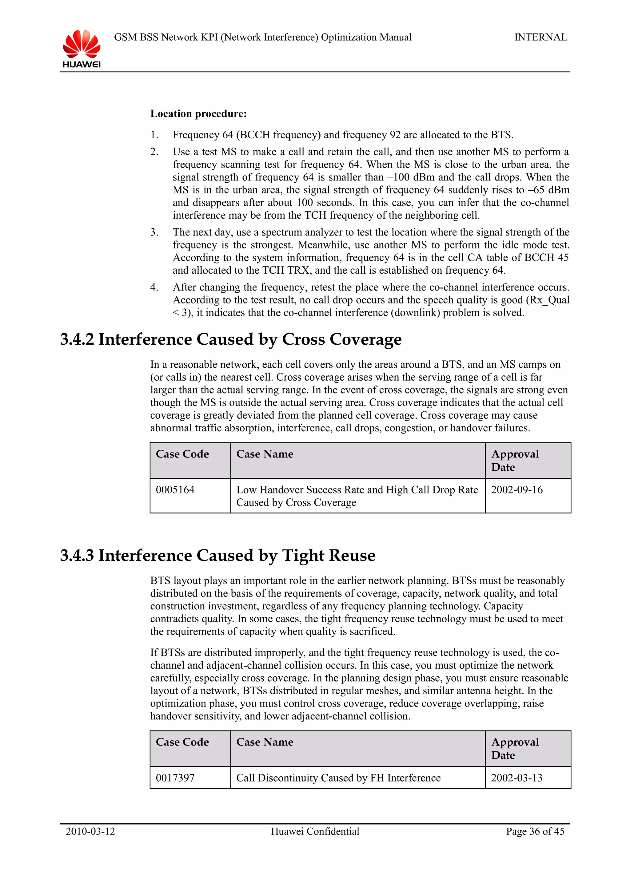 GSM BSS Network KPI (Network Interference) Optimization Manual INTERNAL
Location procedure:
1. Frequency 64 (BCCH frequency) and frequency 92 are allocated to the BTS.
2. Use a test MS to make a call and retain the call, and then use another MS to perform a
frequency scanning test for frequency 64. When the MS is close to the urban area, the
signal strength of frequency 64 is smaller than –100 dBm and the call drops. When the
MS is in the urban area, the signal strength of frequency 64 suddenly rises to –65 dBm
and disappears after about 100 seconds. In this case, you can infer that the co-channel
interference may be from the TCH frequency of the neighboring cell.
3. The next day, use a spectrum analyzer to test the location where the signal strength of the
frequency is the strongest. Meanwhile, use another MS to perform the idle mode test.
According to the system information, frequency 64 is in the cell CA table of BCCH 45
and allocated to the TCH TRX, and the call is established on frequency 64.
4. After changing the frequency, retest the place where the co-channel interference occurs.
According to the test result, no call drop occurs and the speech quality is good (Rx_Qual
< 3), it indicates that the co-channel interference (downlink) problem is solved.
3.4.2 Interference Caused by Cross Coverage
In a reasonable network, each cell covers only the areas around a BTS, and an MS camps on
(or calls in) the nearest cell. Cross coverage arises when the serving range of a cell is far
larger than the actual serving range. In the event of cross coverage, the signals are strong even
though the MS is outside the actual serving area. Cross coverage indicates that the actual cell
coverage is greatly deviated from the planned cell coverage. Cross coverage may cause
abnormal traffic absorption, interference, call drops, congestion, or handover failures.
Case Code Case Name Approval
Date
0005164 Low Handover Success Rate and High Call Drop Rate
Caused by Cross Coverage
2002-09-16
3.4.3 Interference Caused by Tight Reuse
BTS layout plays an important role in the earlier network planning. BTSs must be reasonably
distributed on the basis of the requirements of coverage, capacity, network quality, and total
construction investment, regardless of any frequency planning technology. Capacity
contradicts quality. In some cases, the tight frequency reuse technology must be used to meet
the requirements of capacity when quality is sacrificed.
If BTSs are distributed improperly, and the tight frequency reuse technology is used, the co-
channel and adjacent-channel collision occurs. In this case, you must optimize the network
carefully, especially cross coverage. In the planning design phase, you must ensure reasonable
layout of a network, BTSs distributed in regular meshes, and similar antenna height. In the
optimization phase, you must control cross coverage, reduce coverage overlapping, raise
handover sensitivity, and lower adjacent-channel collision.
Case Code Case Name Approval
Date
0017397 Call Discontinuity Caused by FH Interference 2002-03-13
2010-03-12 Huawei Confidential Page 36 of 45
 