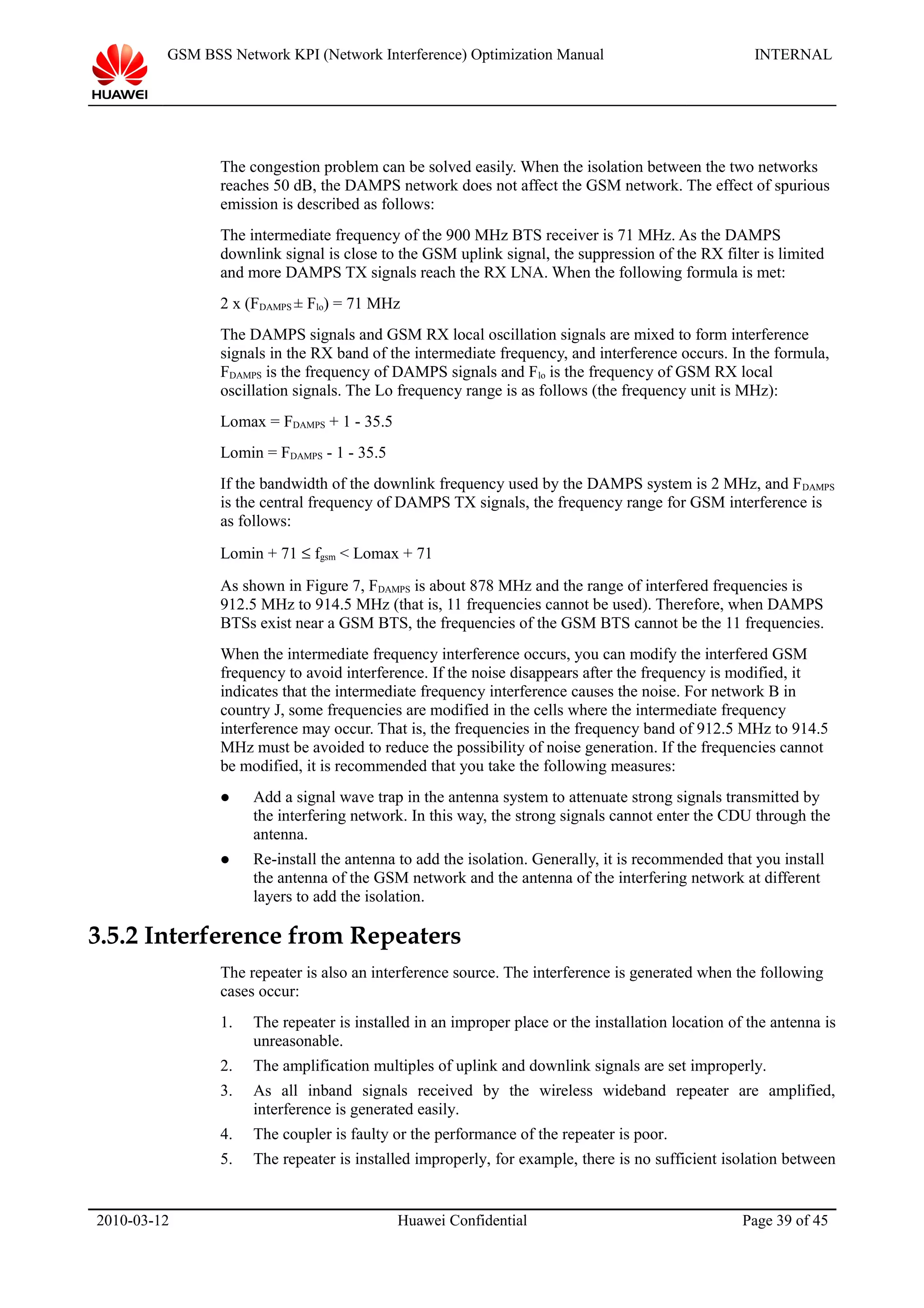 GSM BSS Network KPI (Network Interference) Optimization Manual INTERNAL
The congestion problem can be solved easily. When the isolation between the two networks
reaches 50 dB, the DAMPS network does not affect the GSM network. The effect of spurious
emission is described as follows:
The intermediate frequency of the 900 MHz BTS receiver is 71 MHz. As the DAMPS
downlink signal is close to the GSM uplink signal, the suppression of the RX filter is limited
and more DAMPS TX signals reach the RX LNA. When the following formula is met:
2 x (FDAMPS ± Flo) = 71 MHz
The DAMPS signals and GSM RX local oscillation signals are mixed to form interference
signals in the RX band of the intermediate frequency, and interference occurs. In the formula,
FDAMPS is the frequency of DAMPS signals and Flo is the frequency of GSM RX local
oscillation signals. The Lo frequency range is as follows (the frequency unit is MHz):
Lomax = FDAMPS + 1 - 35.5
Lomin = FDAMPS - 1 - 35.5
If the bandwidth of the downlink frequency used by the DAMPS system is 2 MHz, and FDAMPS
is the central frequency of DAMPS TX signals, the frequency range for GSM interference is
as follows:
Lomin + 71 ≤ fgsm < Lomax + 71
As shown in Figure 7, FDAMPS is about 878 MHz and the range of interfered frequencies is
912.5 MHz to 914.5 MHz (that is, 11 frequencies cannot be used). Therefore, when DAMPS
BTSs exist near a GSM BTS, the frequencies of the GSM BTS cannot be the 11 frequencies.
When the intermediate frequency interference occurs, you can modify the interfered GSM
frequency to avoid interference. If the noise disappears after the frequency is modified, it
indicates that the intermediate frequency interference causes the noise. For network B in
country J, some frequencies are modified in the cells where the intermediate frequency
interference may occur. That is, the frequencies in the frequency band of 912.5 MHz to 914.5
MHz must be avoided to reduce the possibility of noise generation. If the frequencies cannot
be modified, it is recommended that you take the following measures:
 Add a signal wave trap in the antenna system to attenuate strong signals transmitted by
the interfering network. In this way, the strong signals cannot enter the CDU through the
antenna.
 Re-install the antenna to add the isolation. Generally, it is recommended that you install
the antenna of the GSM network and the antenna of the interfering network at different
layers to add the isolation.
3.5.2 Interference from Repeaters
The repeater is also an interference source. The interference is generated when the following
cases occur:
1. The repeater is installed in an improper place or the installation location of the antenna is
unreasonable.
2. The amplification multiples of uplink and downlink signals are set improperly.
3. As all inband signals received by the wireless wideband repeater are amplified,
interference is generated easily.
4. The coupler is faulty or the performance of the repeater is poor.
5. The repeater is installed improperly, for example, there is no sufficient isolation between
2010-03-12 Huawei Confidential Page 39 of 45
 