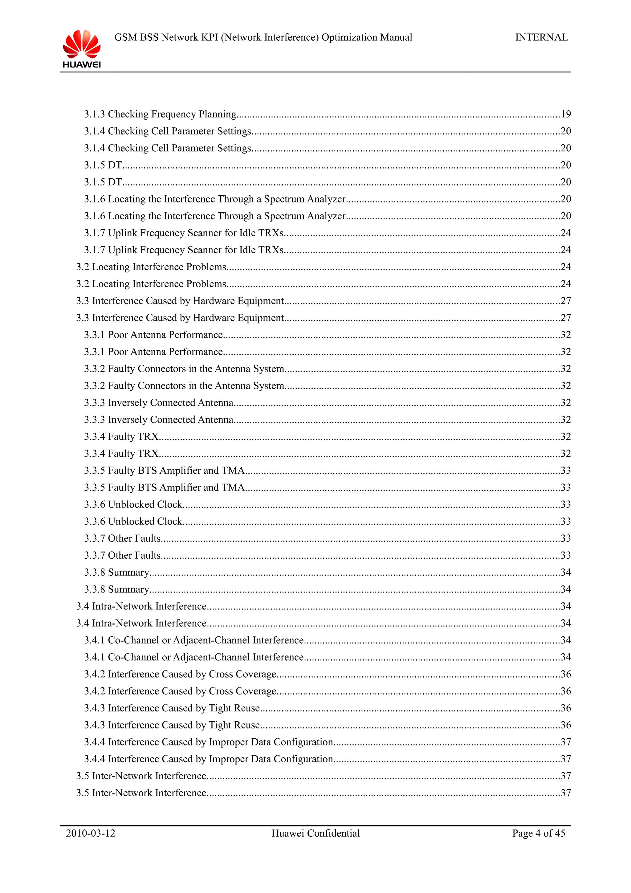 GSM BSS Network KPI (Network Interference) Optimization Manual INTERNAL
3.1.3 Checking Frequency Planning..........................................................................................................................19
3.1.4 Checking Cell Parameter Settings....................................................................................................................20
3.1.4 Checking Cell Parameter Settings....................................................................................................................20
3.1.5 DT.....................................................................................................................................................................20
3.1.5 DT.....................................................................................................................................................................20
3.1.6 Locating the Interference Through a Spectrum Analyzer.................................................................................20
3.1.6 Locating the Interference Through a Spectrum Analyzer.................................................................................20
3.1.7 Uplink Frequency Scanner for Idle TRXs........................................................................................................24
3.1.7 Uplink Frequency Scanner for Idle TRXs........................................................................................................24
3.2 Locating Interference Problems..............................................................................................................................24
3.2 Locating Interference Problems..............................................................................................................................24
3.3 Interference Caused by Hardware Equipment........................................................................................................27
3.3 Interference Caused by Hardware Equipment........................................................................................................27
3.3.1 Poor Antenna Performance...............................................................................................................................32
3.3.1 Poor Antenna Performance...............................................................................................................................32
3.3.2 Faulty Connectors in the Antenna System........................................................................................................32
3.3.2 Faulty Connectors in the Antenna System........................................................................................................32
3.3.3 Inversely Connected Antenna...........................................................................................................................32
3.3.3 Inversely Connected Antenna...........................................................................................................................32
3.3.4 Faulty TRX.......................................................................................................................................................32
3.3.4 Faulty TRX.......................................................................................................................................................32
3.3.5 Faulty BTS Amplifier and TMA.......................................................................................................................33
3.3.5 Faulty BTS Amplifier and TMA.......................................................................................................................33
3.3.6 Unblocked Clock..............................................................................................................................................33
3.3.6 Unblocked Clock..............................................................................................................................................33
3.3.7 Other Faults......................................................................................................................................................33
3.3.7 Other Faults......................................................................................................................................................33
3.3.8 Summary...........................................................................................................................................................34
3.3.8 Summary...........................................................................................................................................................34
3.4 Intra-Network Interference.....................................................................................................................................34
3.4 Intra-Network Interference.....................................................................................................................................34
3.4.1 Co-Channel or Adjacent-Channel Interference................................................................................................34
3.4.1 Co-Channel or Adjacent-Channel Interference................................................................................................34
3.4.2 Interference Caused by Cross Coverage...........................................................................................................36
3.4.2 Interference Caused by Cross Coverage...........................................................................................................36
3.4.3 Interference Caused by Tight Reuse.................................................................................................................36
3.4.3 Interference Caused by Tight Reuse.................................................................................................................36
3.4.4 Interference Caused by Improper Data Configuration.....................................................................................37
3.4.4 Interference Caused by Improper Data Configuration.....................................................................................37
3.5 Inter-Network Interference.....................................................................................................................................37
3.5 Inter-Network Interference.....................................................................................................................................37
2010-03-12 Huawei Confidential Page 4 of 45
 