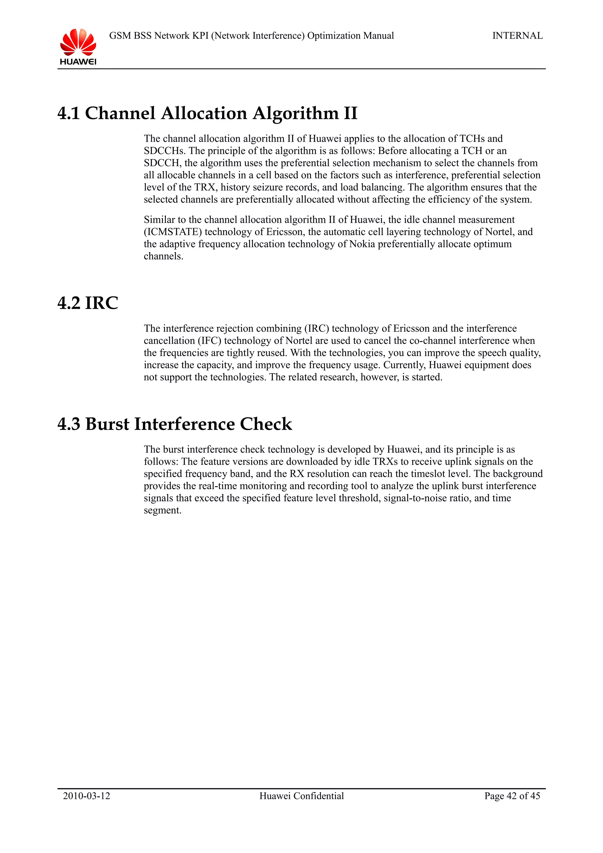 GSM BSS Network KPI (Network Interference) Optimization Manual INTERNAL
4.1 Channel Allocation Algorithm II
The channel allocation algorithm II of Huawei applies to the allocation of TCHs and
SDCCHs. The principle of the algorithm is as follows: Before allocating a TCH or an
SDCCH, the algorithm uses the preferential selection mechanism to select the channels from
all allocable channels in a cell based on the factors such as interference, preferential selection
level of the TRX, history seizure records, and load balancing. The algorithm ensures that the
selected channels are preferentially allocated without affecting the efficiency of the system.
Similar to the channel allocation algorithm II of Huawei, the idle channel measurement
(ICMSTATE) technology of Ericsson, the automatic cell layering technology of Nortel, and
the adaptive frequency allocation technology of Nokia preferentially allocate optimum
channels.
4.2 IRC
The interference rejection combining (IRC) technology of Ericsson and the interference
cancellation (IFC) technology of Nortel are used to cancel the co-channel interference when
the frequencies are tightly reused. With the technologies, you can improve the speech quality,
increase the capacity, and improve the frequency usage. Currently, Huawei equipment does
not support the technologies. The related research, however, is started.
4.3 Burst Interference Check
The burst interference check technology is developed by Huawei, and its principle is as
follows: The feature versions are downloaded by idle TRXs to receive uplink signals on the
specified frequency band, and the RX resolution can reach the timeslot level. The background
provides the real-time monitoring and recording tool to analyze the uplink burst interference
signals that exceed the specified feature level threshold, signal-to-noise ratio, and time
segment.
2010-03-12 Huawei Confidential Page 42 of 45
 