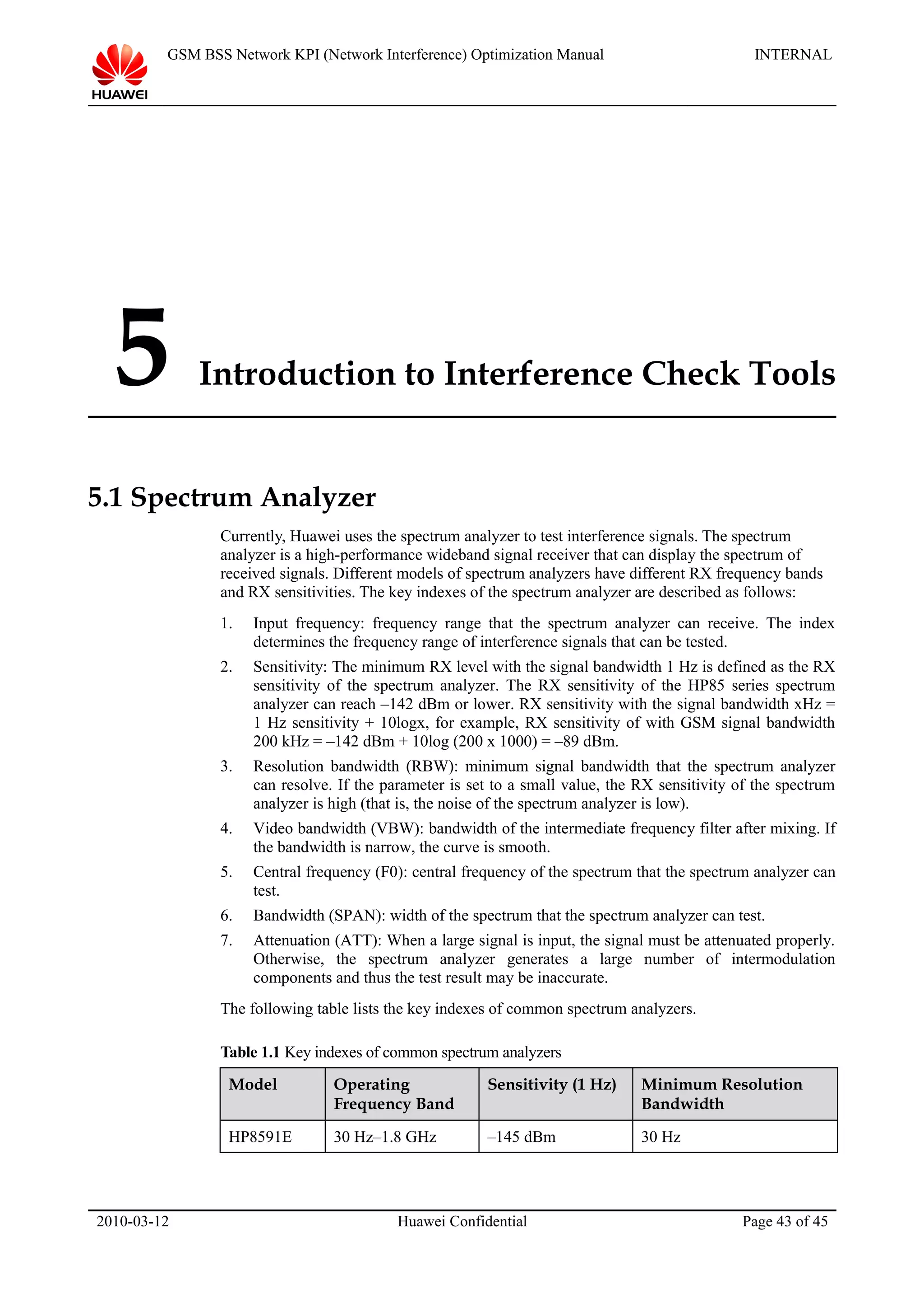 GSM BSS Network KPI (Network Interference) Optimization Manual INTERNAL
5 Introduction to Interference Check Tools
5.1 Spectrum Analyzer
Currently, Huawei uses the spectrum analyzer to test interference signals. The spectrum
analyzer is a high-performance wideband signal receiver that can display the spectrum of
received signals. Different models of spectrum analyzers have different RX frequency bands
and RX sensitivities. The key indexes of the spectrum analyzer are described as follows:
1. Input frequency: frequency range that the spectrum analyzer can receive. The index
determines the frequency range of interference signals that can be tested.
2. Sensitivity: The minimum RX level with the signal bandwidth 1 Hz is defined as the RX
sensitivity of the spectrum analyzer. The RX sensitivity of the HP85 series spectrum
analyzer can reach –142 dBm or lower. RX sensitivity with the signal bandwidth xHz =
1 Hz sensitivity + 10logx, for example, RX sensitivity of with GSM signal bandwidth
200 kHz = –142 dBm + 10log (200 x 1000) = –89 dBm.
3. Resolution bandwidth (RBW): minimum signal bandwidth that the spectrum analyzer
can resolve. If the parameter is set to a small value, the RX sensitivity of the spectrum
analyzer is high (that is, the noise of the spectrum analyzer is low).
4. Video bandwidth (VBW): bandwidth of the intermediate frequency filter after mixing. If
the bandwidth is narrow, the curve is smooth.
5. Central frequency (F0): central frequency of the spectrum that the spectrum analyzer can
test.
6. Bandwidth (SPAN): width of the spectrum that the spectrum analyzer can test.
7. Attenuation (ATT): When a large signal is input, the signal must be attenuated properly.
Otherwise, the spectrum analyzer generates a large number of intermodulation
components and thus the test result may be inaccurate.
The following table lists the key indexes of common spectrum analyzers.
Table 1.1 Key indexes of common spectrum analyzers
Model Operating
Frequency Band
Sensitivity (1 Hz) Minimum Resolution
Bandwidth
HP8591E 30 Hz–1.8 GHz –145 dBm 30 Hz
2010-03-12 Huawei Confidential Page 43 of 45
 