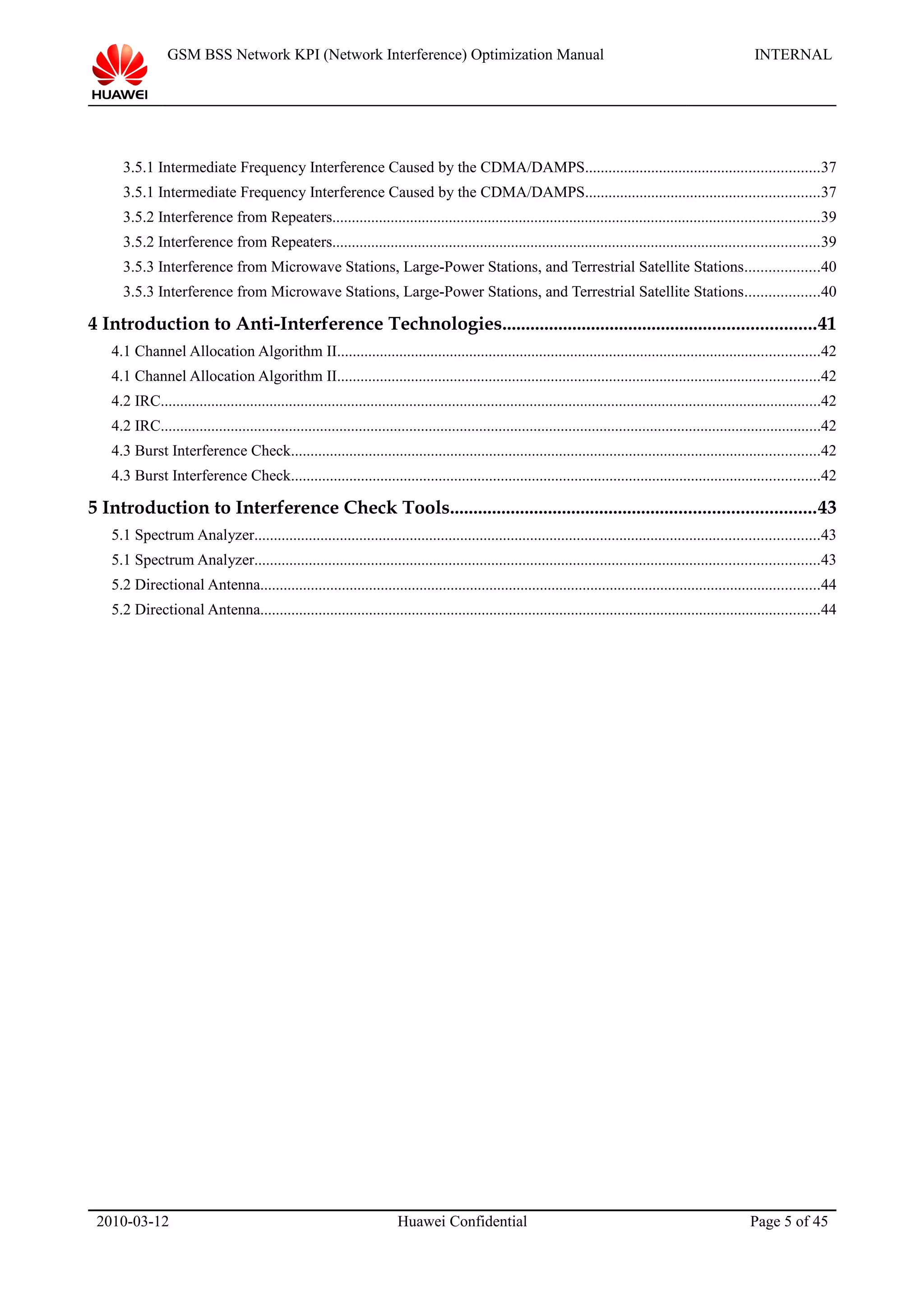 GSM BSS Network KPI (Network Interference) Optimization Manual INTERNAL
3.5.1 Intermediate Frequency Interference Caused by the CDMA/DAMPS............................................................37
3.5.1 Intermediate Frequency Interference Caused by the CDMA/DAMPS............................................................37
3.5.2 Interference from Repeaters.............................................................................................................................39
3.5.2 Interference from Repeaters.............................................................................................................................39
3.5.3 Interference from Microwave Stations, Large-Power Stations, and Terrestrial Satellite Stations...................40
3.5.3 Interference from Microwave Stations, Large-Power Stations, and Terrestrial Satellite Stations...................40
4 Introduction to Anti-Interference Technologies...................................................................41
4.1 Channel Allocation Algorithm II............................................................................................................................42
4.1 Channel Allocation Algorithm II............................................................................................................................42
4.2 IRC..........................................................................................................................................................................42
4.2 IRC..........................................................................................................................................................................42
4.3 Burst Interference Check........................................................................................................................................42
4.3 Burst Interference Check........................................................................................................................................42
5 Introduction to Interference Check Tools..............................................................................43
5.1 Spectrum Analyzer.................................................................................................................................................43
5.1 Spectrum Analyzer.................................................................................................................................................43
5.2 Directional Antenna................................................................................................................................................44
5.2 Directional Antenna................................................................................................................................................44
2010-03-12 Huawei Confidential Page 5 of 45
 