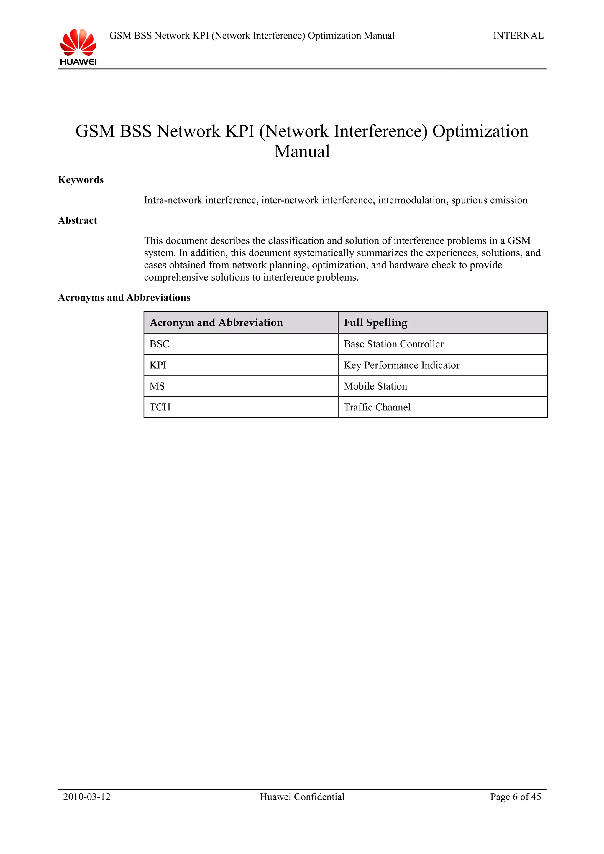 GSM BSS Network KPI (Network Interference) Optimization Manual INTERNAL
GSM BSS Network KPI (Network Interference) Optimization
Manual
Keywords
Intra-network interference, inter-network interference, intermodulation, spurious emission
Abstract
This document describes the classification and solution of interference problems in a GSM
system. In addition, this document systematically summarizes the experiences, solutions, and
cases obtained from network planning, optimization, and hardware check to provide
comprehensive solutions to interference problems.
Acronyms and Abbreviations
Acronym and Abbreviation Full Spelling
BSC Base Station Controller
KPI Key Performance Indicator
MS Mobile Station
TCH Traffic Channel
2010-03-12 Huawei Confidential Page 6 of 45
 