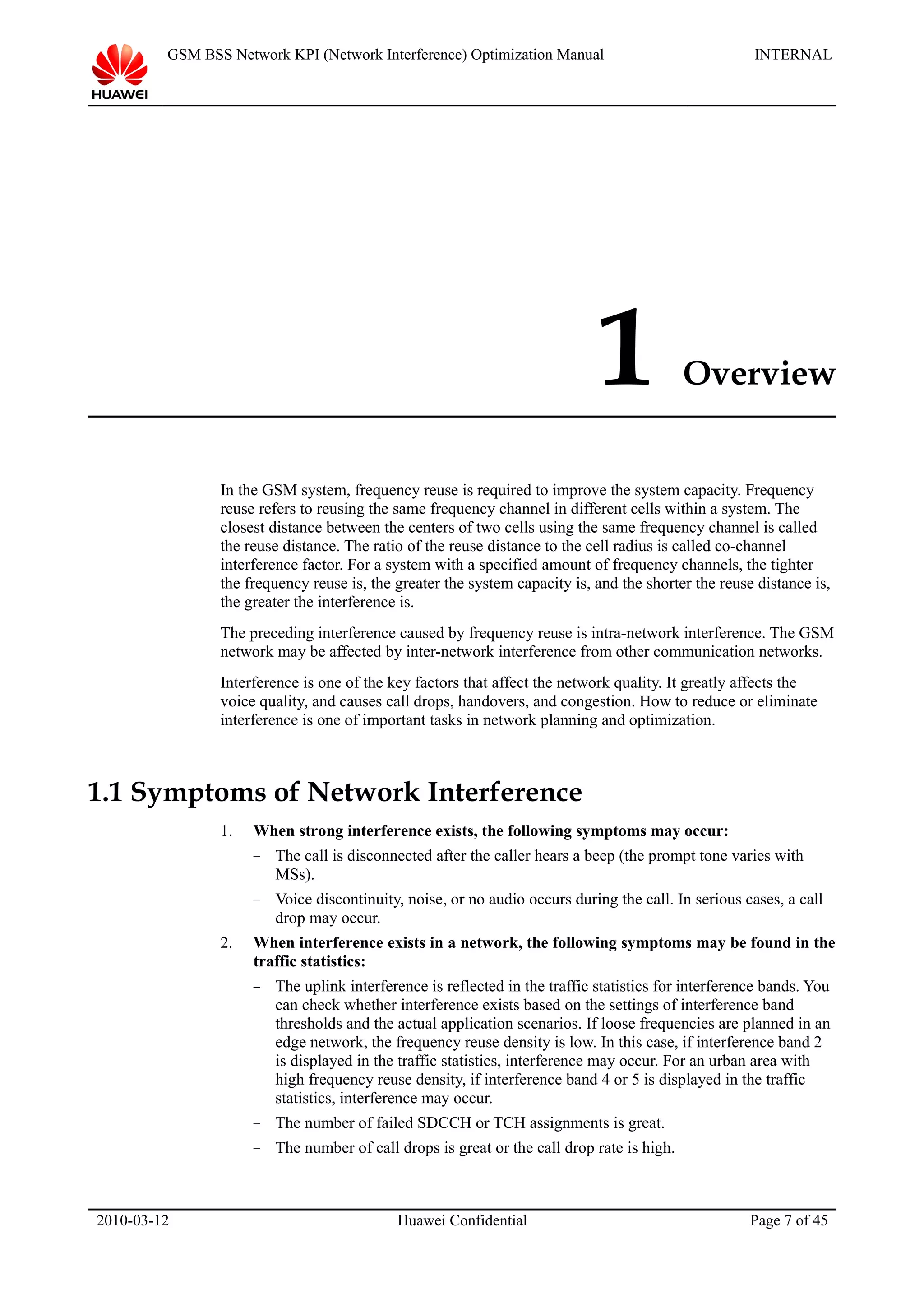 GSM BSS Network KPI (Network Interference) Optimization Manual INTERNAL
1 Overview
In the GSM system, frequency reuse is required to improve the system capacity. Frequency
reuse refers to reusing the same frequency channel in different cells within a system. The
closest distance between the centers of two cells using the same frequency channel is called
the reuse distance. The ratio of the reuse distance to the cell radius is called co-channel
interference factor. For a system with a specified amount of frequency channels, the tighter
the frequency reuse is, the greater the system capacity is, and the shorter the reuse distance is,
the greater the interference is.
The preceding interference caused by frequency reuse is intra-network interference. The GSM
network may be affected by inter-network interference from other communication networks.
Interference is one of the key factors that affect the network quality. It greatly affects the
voice quality, and causes call drops, handovers, and congestion. How to reduce or eliminate
interference is one of important tasks in network planning and optimization.
1.1 Symptoms of Network Interference
1. When strong interference exists, the following symptoms may occur:
− The call is disconnected after the caller hears a beep (the prompt tone varies with
MSs).
− Voice discontinuity, noise, or no audio occurs during the call. In serious cases, a call
drop may occur.
2. When interference exists in a network, the following symptoms may be found in the
traffic statistics:
− The uplink interference is reflected in the traffic statistics for interference bands. You
can check whether interference exists based on the settings of interference band
thresholds and the actual application scenarios. If loose frequencies are planned in an
edge network, the frequency reuse density is low. In this case, if interference band 2
is displayed in the traffic statistics, interference may occur. For an urban area with
high frequency reuse density, if interference band 4 or 5 is displayed in the traffic
statistics, interference may occur.
− The number of failed SDCCH or TCH assignments is great.
− The number of call drops is great or the call drop rate is high.
2010-03-12 Huawei Confidential Page 7 of 45
 