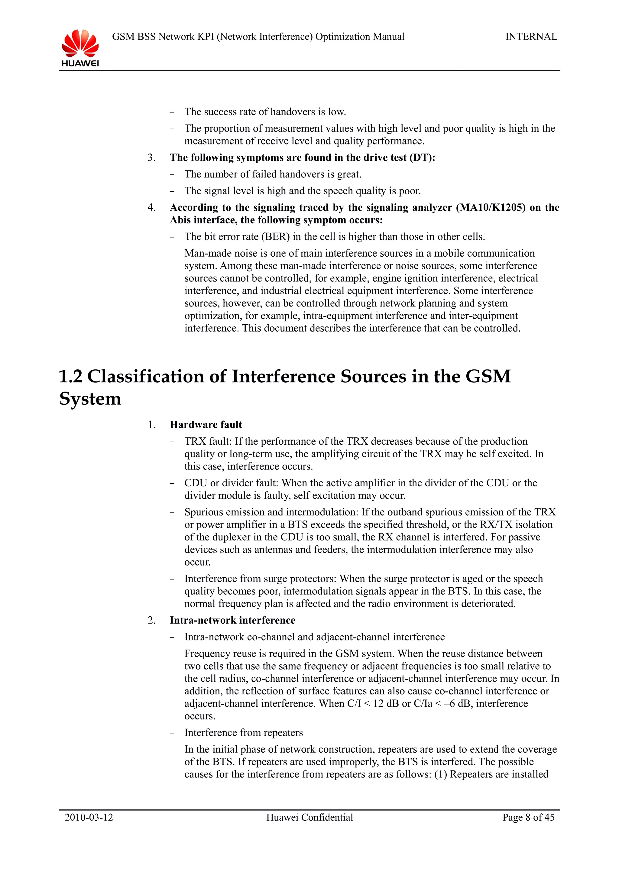 GSM BSS Network KPI (Network Interference) Optimization Manual INTERNAL
− The success rate of handovers is low.
− The proportion of measurement values with high level and poor quality is high in the
measurement of receive level and quality performance.
3. The following symptoms are found in the drive test (DT):
− The number of failed handovers is great.
− The signal level is high and the speech quality is poor.
4. According to the signaling traced by the signaling analyzer (MA10/K1205) on the
Abis interface, the following symptom occurs:
− The bit error rate (BER) in the cell is higher than those in other cells.
Man-made noise is one of main interference sources in a mobile communication
system. Among these man-made interference or noise sources, some interference
sources cannot be controlled, for example, engine ignition interference, electrical
interference, and industrial electrical equipment interference. Some interference
sources, however, can be controlled through network planning and system
optimization, for example, intra-equipment interference and inter-equipment
interference. This document describes the interference that can be controlled.
1.2 Classification of Interference Sources in the GSM
System
1. Hardware fault
− TRX fault: If the performance of the TRX decreases because of the production
quality or long-term use, the amplifying circuit of the TRX may be self excited. In
this case, interference occurs.
− CDU or divider fault: When the active amplifier in the divider of the CDU or the
divider module is faulty, self excitation may occur.
− Spurious emission and intermodulation: If the outband spurious emission of the TRX
or power amplifier in a BTS exceeds the specified threshold, or the RX/TX isolation
of the duplexer in the CDU is too small, the RX channel is interfered. For passive
devices such as antennas and feeders, the intermodulation interference may also
occur.
− Interference from surge protectors: When the surge protector is aged or the speech
quality becomes poor, intermodulation signals appear in the BTS. In this case, the
normal frequency plan is affected and the radio environment is deteriorated.
2. Intra-network interference
− Intra-network co-channel and adjacent-channel interference
Frequency reuse is required in the GSM system. When the reuse distance between
two cells that use the same frequency or adjacent frequencies is too small relative to
the cell radius, co-channel interference or adjacent-channel interference may occur. In
addition, the reflection of surface features can also cause co-channel interference or
adjacent-channel interference. When C/I < 12 dB or C/Ia < –6 dB, interference
occurs.
− Interference from repeaters
In the initial phase of network construction, repeaters are used to extend the coverage
of the BTS. If repeaters are used improperly, the BTS is interfered. The possible
causes for the interference from repeaters are as follows: (1) Repeaters are installed
2010-03-12 Huawei Confidential Page 8 of 45
 