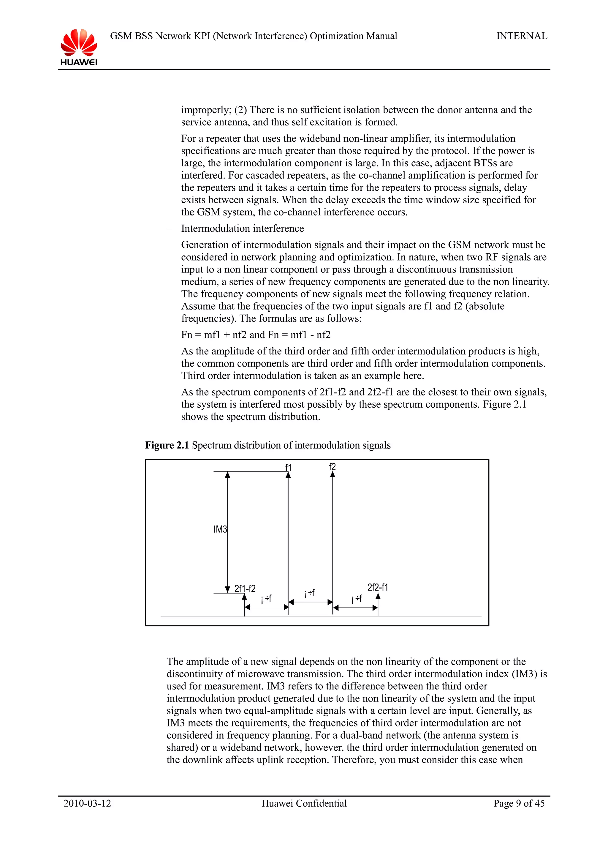 GSM BSS Network KPI (Network Interference) Optimization Manual INTERNAL
improperly; (2) There is no sufficient isolation between the donor antenna and the
service antenna, and thus self excitation is formed.
For a repeater that uses the wideband non-linear amplifier, its intermodulation
specifications are much greater than those required by the protocol. If the power is
large, the intermodulation component is large. In this case, adjacent BTSs are
interfered. For cascaded repeaters, as the co-channel amplification is performed for
the repeaters and it takes a certain time for the repeaters to process signals, delay
exists between signals. When the delay exceeds the time window size specified for
the GSM system, the co-channel interference occurs.
− Intermodulation interference
Generation of intermodulation signals and their impact on the GSM network must be
considered in network planning and optimization. In nature, when two RF signals are
input to a non linear component or pass through a discontinuous transmission
medium, a series of new frequency components are generated due to the non linearity.
The frequency components of new signals meet the following frequency relation.
Assume that the frequencies of the two input signals are f1 and f2 (absolute
frequencies). The formulas are as follows:
Fn = mf1 + nf2 and Fn = mf1 - nf2
As the amplitude of the third order and fifth order intermodulation products is high,
the common components are third order and fifth order intermodulation components.
Third order intermodulation is taken as an example here.
As the spectrum components of 2f1-f2 and 2f2-f1 are the closest to their own signals,
the system is interfered most possibly by these spectrum components. Figure 2.1
shows the spectrum distribution.
Figure 2.1 Spectrum distribution of intermodulation signals
¡÷f
¡÷f¡ ÷f
f1 f2
2f2-f12f1-f2
IM3
The amplitude of a new signal depends on the non linearity of the component or the
discontinuity of microwave transmission. The third order intermodulation index (IM3) is
used for measurement. IM3 refers to the difference between the third order
intermodulation product generated due to the non linearity of the system and the input
signals when two equal-amplitude signals with a certain level are input. Generally, as
IM3 meets the requirements, the frequencies of third order intermodulation are not
considered in frequency planning. For a dual-band network (the antenna system is
shared) or a wideband network, however, the third order intermodulation generated on
the downlink affects uplink reception. Therefore, you must consider this case when
2010-03-12 Huawei Confidential Page 9 of 45
 